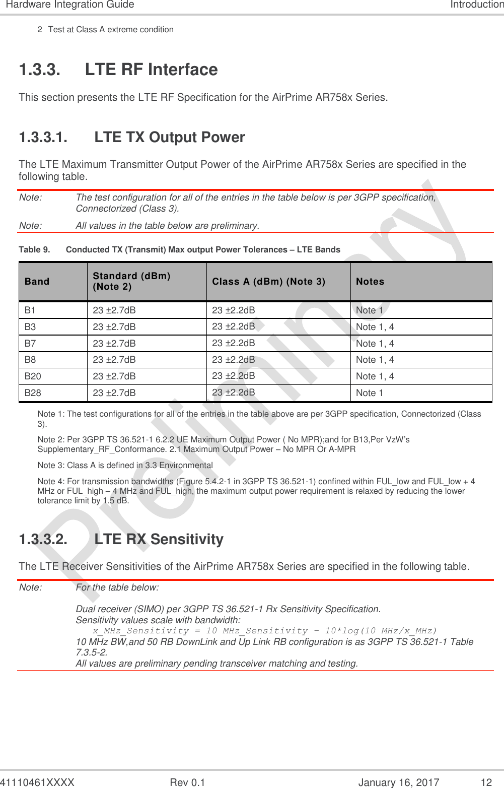  41110461XXXX  Rev 0.1  January 16, 2017  12 Hardware Integration Guide Introduction 2  Test at Class A extreme condition 1.3.3. LTE RF Interface This section presents the LTE RF Specification for the AirPrime AR758x Series. 1.3.3.1.  LTE TX Output Power The LTE Maximum Transmitter Output Power of the AirPrime AR758x Series are specified in the following table. Note:   The test configuration for all of the entries in the table below is per 3GPP specification, Connectorized (Class 3). Note:   All values in the table below are preliminary. Table 9.  Conducted TX (Transmit) Max output Power Tolerances – LTE Bands Band Standard (dBm) (Note 2) Class A (dBm) (Note 3) Notes B1 23 ±2.7dB 23 ±2.2dB Note 1 B3 23 ±2.7dB 23 ±2.2dB Note 1, 4 B7 23 ±2.7dB 23 ±2.2dB Note 1, 4 B8 23 ±2.7dB 23 ±2.2dB Note 1, 4 B20 23 ±2.7dB 23 ±2.2dB Note 1, 4 B28 23 ±2.7dB 23 ±2.2dB Note 1 Note 1: The test configurations for all of the entries in the table above are per 3GPP specification, Connectorized (Class 3). Note 2: Per 3GPP TS 36.521-1 6.2.2 UE Maximum Output Power ( No MPR);and for B13,Per VzW’s Supplementary_RF_Conformance. 2.1 Maximum Output Power – No MPR Or A-MPR Note 3: Class A is defined in 3.3 Environmental Note 4: For transmission bandwidths (Figure 5.4.2-1 in 3GPP TS 36.521-1) confined within FUL_low and FUL_low + 4 MHz or FUL_high – 4 MHz and FUL_high, the maximum output power requirement is relaxed by reducing the lower tolerance limit by 1.5 dB. 1.3.3.2.  LTE RX Sensitivity The LTE Receiver Sensitivities of the AirPrime AR758x Series are specified in the following table. Note:   For the table below:  Dual receiver (SIMO) per 3GPP TS 36.521-1 Rx Sensitivity Specification. Sensitivity values scale with bandwidth:    x_MHz_Sensitivity = 10 MHz_Sensitivity – 10*log(10 MHz/x_MHz) 10 MHz BW,and 50 RB DownLink and Up Link RB configuration is as 3GPP TS 36.521-1 Table 7.3.5-2. All values are preliminary pending transceiver matching and testing. 