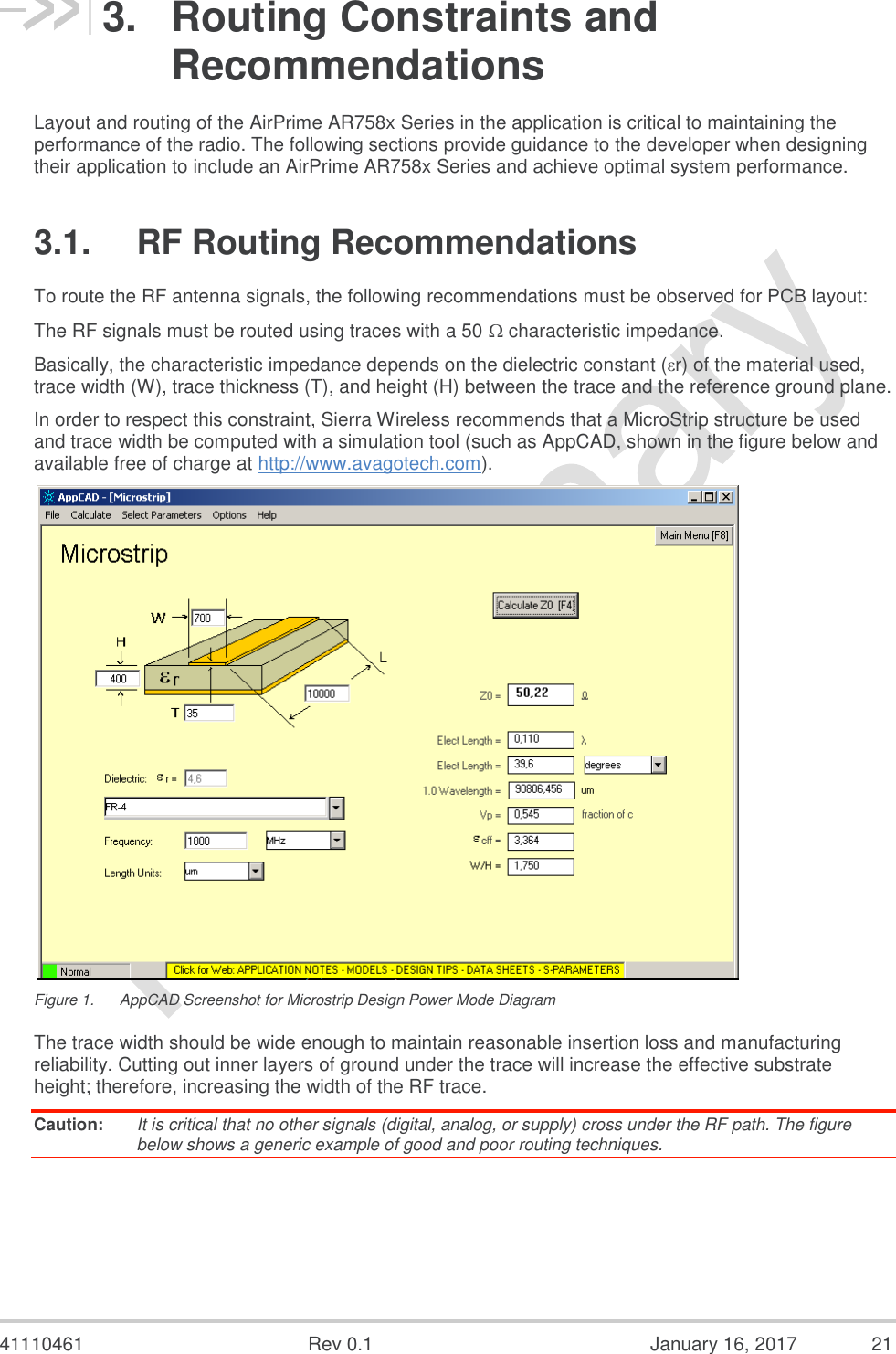  41110461  Rev 0.1  January 16, 2017  21 3.  Routing Constraints and Recommendations Layout and routing of the AirPrime AR758x Series in the application is critical to maintaining the performance of the radio. The following sections provide guidance to the developer when designing their application to include an AirPrime AR758x Series and achieve optimal system performance. 3.1.  RF Routing Recommendations To route the RF antenna signals, the following recommendations must be observed for PCB layout: The RF signals must be routed using traces with a 50  characteristic impedance. Basically, the characteristic impedance depends on the dielectric constant (εr) of the material used, trace width (W), trace thickness (T), and height (H) between the trace and the reference ground plane. In order to respect this constraint, Sierra Wireless recommends that a MicroStrip structure be used and trace width be computed with a simulation tool (such as AppCAD, shown in the figure below and available free of charge at http://www.avagotech.com).  Figure 1.  AppCAD Screenshot for Microstrip Design Power Mode Diagram The trace width should be wide enough to maintain reasonable insertion loss and manufacturing reliability. Cutting out inner layers of ground under the trace will increase the effective substrate height; therefore, increasing the width of the RF trace. Caution:  It is critical that no other signals (digital, analog, or supply) cross under the RF path. The figure below shows a generic example of good and poor routing techniques. 