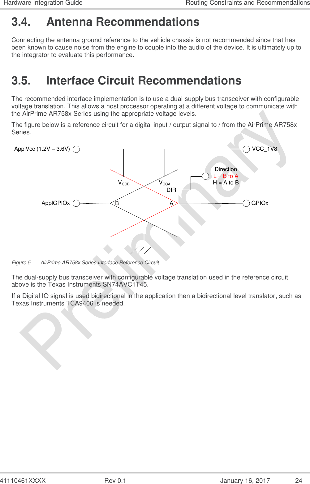  41110461XXXX  Rev 0.1  January 16, 2017  24 Hardware Integration Guide Routing Constraints and Recommendations 3.4.  Antenna Recommendations Connecting the antenna ground reference to the vehicle chassis is not recommended since that has been known to cause noise from the engine to couple into the audio of the device. It is ultimately up to the integrator to evaluate this performance. 3.5.  Interface Circuit Recommendations The recommended interface implementation is to use a dual-supply bus transceiver with configurable voltage translation. This allows a host processor operating at a different voltage to communicate with the AirPrime AR758x Series using the appropriate voltage levels. The figure below is a reference circuit for a digital input / output signal to / from the AirPrime AR758x Series. VCCAVCCB DIRAB GPIOxVCC_1V8ApplVcc (1.2V – 3.6V)ApplGPIOxDirectionL = B to AH = A to B Figure 5.  AirPrime AR758x Series Interface Reference Circuit The dual-supply bus transceiver with configurable voltage translation used in the reference circuit above is the Texas Instruments SN74AVC1T45. If a Digital IO signal is used bidirectional in the application then a bidirectional level translator, such as Texas Instruments TCA9406 is needed. 