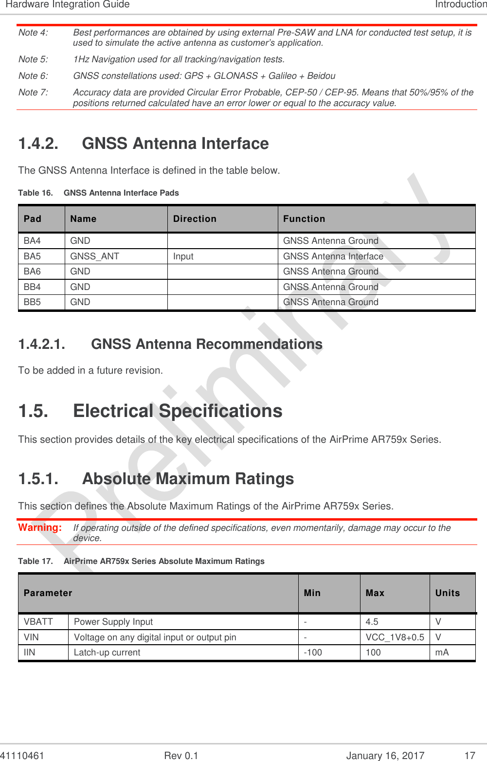  41110461  Rev 0.1  January 16, 2017  17 Hardware Integration Guide Introduction Note 4:  Best performances are obtained by using external Pre-SAW and LNA for conducted test setup, it is used to simulate the active antenna as customer’s application.  Note 5:  1Hz Navigation used for all tracking/navigation tests. Note 6:  GNSS constellations used: GPS + GLONASS + Galileo + Beidou Note 7:  Accuracy data are provided Circular Error Probable, CEP-50 / CEP-95. Means that 50%/95% of the positions returned calculated have an error lower or equal to the accuracy value. 1.4.2.  GNSS Antenna Interface The GNSS Antenna Interface is defined in the table below. Table 16.  GNSS Antenna Interface Pads Pad Name Direction Function BA4 GND   GNSS Antenna Ground BA5 GNSS_ANT Input GNSS Antenna Interface BA6 GND   GNSS Antenna Ground BB4 GND   GNSS Antenna Ground BB5 GND   GNSS Antenna Ground 1.4.2.1.  GNSS Antenna Recommendations To be added in a future revision. 1.5.  Electrical Specifications This section provides details of the key electrical specifications of the AirPrime AR759x Series. 1.5.1.  Absolute Maximum Ratings This section defines the Absolute Maximum Ratings of the AirPrime AR759x Series. Warning:   If operating outside of the defined specifications, even momentarily, damage may occur to the device. Table 17.  AirPrime AR759x Series Absolute Maximum Ratings Parameter Min Max Units VBATT Power Supply Input - 4.5 V VIN Voltage on any digital input or output pin - VCC_1V8+0.5 V IIN Latch-up current -100 100 mA 