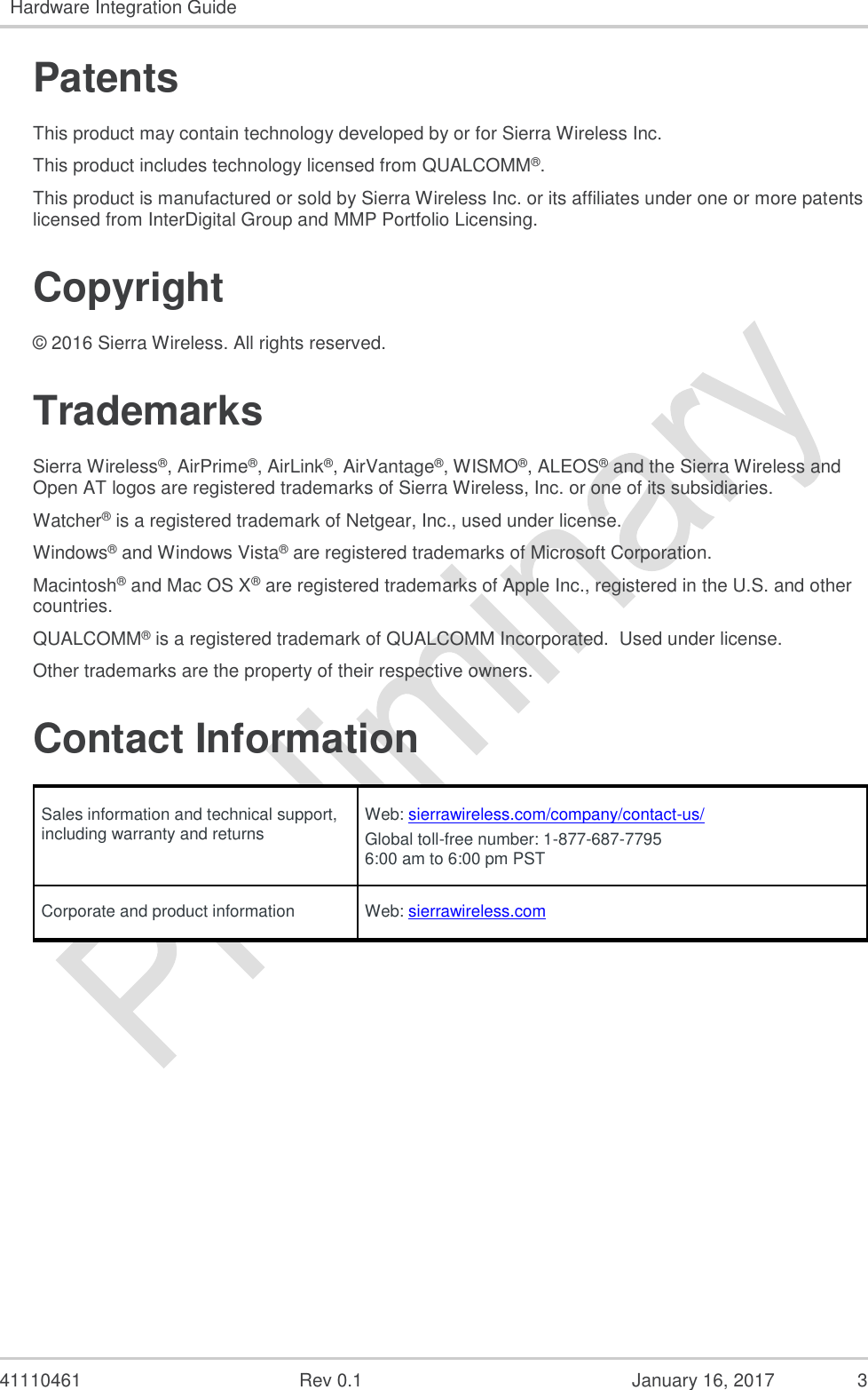   41110461  Rev 0.1  January 16, 2017  3 Hardware Integration Guide  Patents This product may contain technology developed by or for Sierra Wireless Inc. This product includes technology licensed from QUALCOMM®. This product is manufactured or sold by Sierra Wireless Inc. or its affiliates under one or more patents licensed from InterDigital Group and MMP Portfolio Licensing. Copyright © 2016 Sierra Wireless. All rights reserved. Trademarks Sierra Wireless®, AirPrime®, AirLink®, AirVantage®, WISMO®, ALEOS® and the Sierra Wireless and Open AT logos are registered trademarks of Sierra Wireless, Inc. or one of its subsidiaries. Watcher® is a registered trademark of Netgear, Inc., used under license. Windows® and Windows Vista® are registered trademarks of Microsoft Corporation. Macintosh® and Mac OS X® are registered trademarks of Apple Inc., registered in the U.S. and other countries. QUALCOMM® is a registered trademark of QUALCOMM Incorporated.  Used under license. Other trademarks are the property of their respective owners. Contact Information Sales information and technical support, including warranty and returns Web: sierrawireless.com/company/contact-us/ Global toll-free number: 1-877-687-7795 6:00 am to 6:00 pm PST Corporate and product information Web: sierrawireless.com    