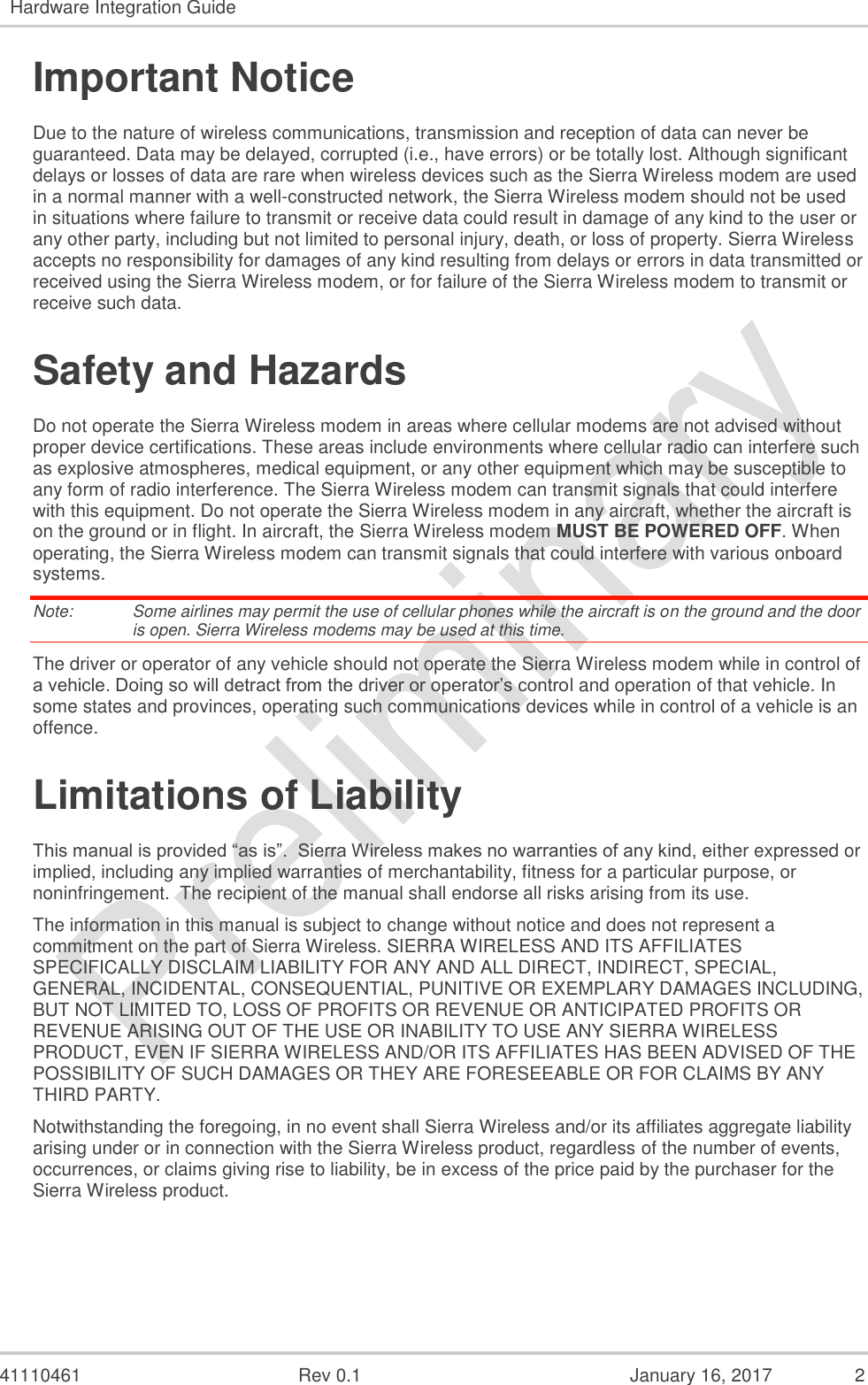   41110461  Rev 0.1  January 16, 2017  2 Hardware Integration Guide  Important Notice Due to the nature of wireless communications, transmission and reception of data can never be guaranteed. Data may be delayed, corrupted (i.e., have errors) or be totally lost. Although significant delays or losses of data are rare when wireless devices such as the Sierra Wireless modem are used in a normal manner with a well-constructed network, the Sierra Wireless modem should not be used in situations where failure to transmit or receive data could result in damage of any kind to the user or any other party, including but not limited to personal injury, death, or loss of property. Sierra Wireless accepts no responsibility for damages of any kind resulting from delays or errors in data transmitted or received using the Sierra Wireless modem, or for failure of the Sierra Wireless modem to transmit or receive such data. Safety and Hazards Do not operate the Sierra Wireless modem in areas where cellular modems are not advised without proper device certifications. These areas include environments where cellular radio can interfere such as explosive atmospheres, medical equipment, or any other equipment which may be susceptible to any form of radio interference. The Sierra Wireless modem can transmit signals that could interfere with this equipment. Do not operate the Sierra Wireless modem in any aircraft, whether the aircraft is on the ground or in flight. In aircraft, the Sierra Wireless modem MUST BE POWERED OFF. When operating, the Sierra Wireless modem can transmit signals that could interfere with various onboard systems. Note:   Some airlines may permit the use of cellular phones while the aircraft is on the ground and the door is open. Sierra Wireless modems may be used at this time. The driver or operator of any vehicle should not operate the Sierra Wireless modem while in control of a vehicle. Doing so will detract from the driver or operator’s control and operation of that vehicle. In some states and provinces, operating such communications devices while in control of a vehicle is an offence. Limitations of Liability This manual is provided “as is”.  Sierra Wireless makes no warranties of any kind, either expressed or implied, including any implied warranties of merchantability, fitness for a particular purpose, or noninfringement.  The recipient of the manual shall endorse all risks arising from its use.   The information in this manual is subject to change without notice and does not represent a commitment on the part of Sierra Wireless. SIERRA WIRELESS AND ITS AFFILIATES SPECIFICALLY DISCLAIM LIABILITY FOR ANY AND ALL DIRECT, INDIRECT, SPECIAL, GENERAL, INCIDENTAL, CONSEQUENTIAL, PUNITIVE OR EXEMPLARY DAMAGES INCLUDING, BUT NOT LIMITED TO, LOSS OF PROFITS OR REVENUE OR ANTICIPATED PROFITS OR REVENUE ARISING OUT OF THE USE OR INABILITY TO USE ANY SIERRA WIRELESS PRODUCT, EVEN IF SIERRA WIRELESS AND/OR ITS AFFILIATES HAS BEEN ADVISED OF THE POSSIBILITY OF SUCH DAMAGES OR THEY ARE FORESEEABLE OR FOR CLAIMS BY ANY THIRD PARTY. Notwithstanding the foregoing, in no event shall Sierra Wireless and/or its affiliates aggregate liability arising under or in connection with the Sierra Wireless product, regardless of the number of events, occurrences, or claims giving rise to liability, be in excess of the price paid by the purchaser for the Sierra Wireless product.    