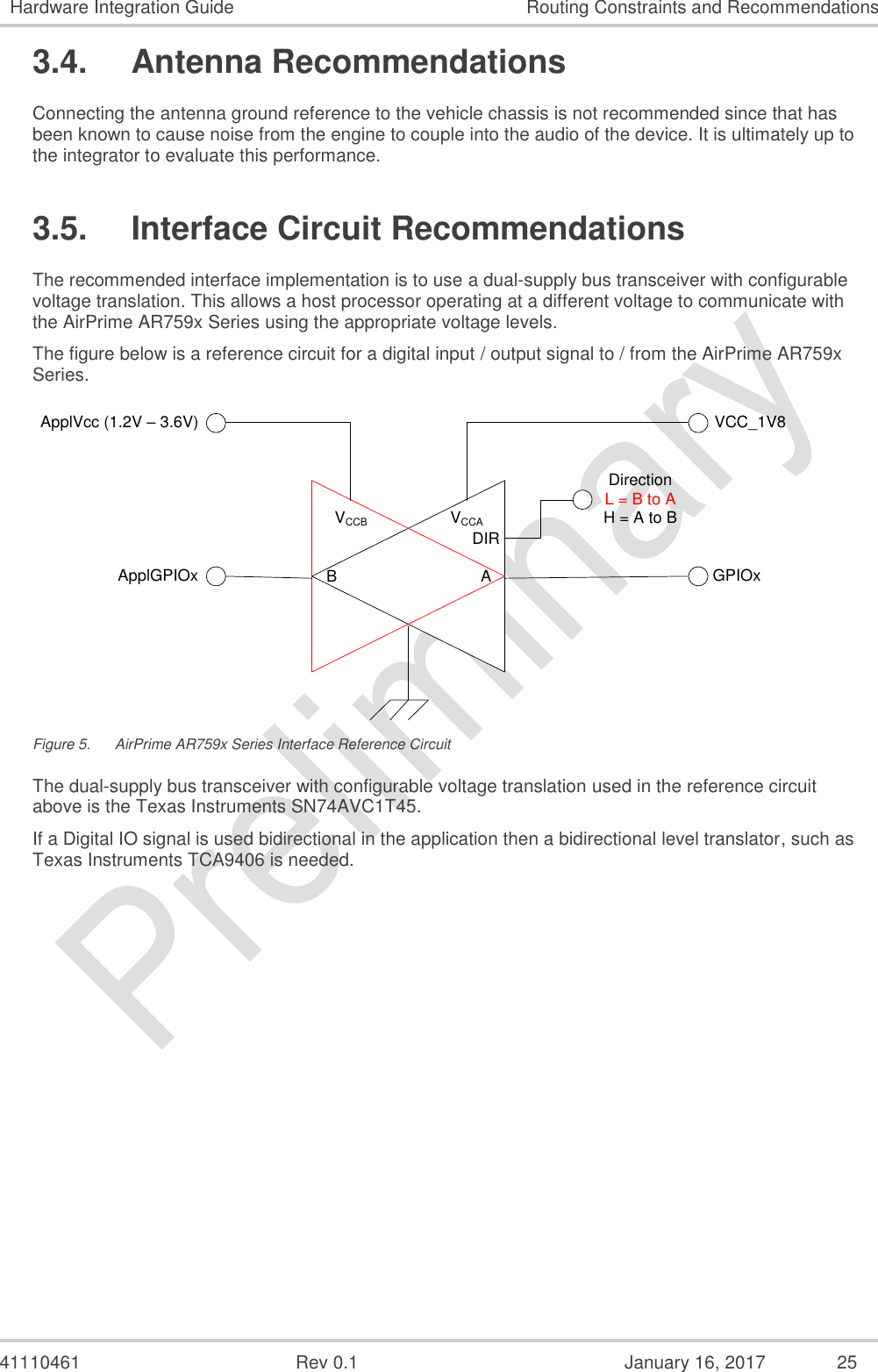  41110461  Rev 0.1  January 16, 2017  25 Hardware Integration Guide Routing Constraints and Recommendations 3.4.  Antenna Recommendations Connecting the antenna ground reference to the vehicle chassis is not recommended since that has been known to cause noise from the engine to couple into the audio of the device. It is ultimately up to the integrator to evaluate this performance. 3.5.  Interface Circuit Recommendations The recommended interface implementation is to use a dual-supply bus transceiver with configurable voltage translation. This allows a host processor operating at a different voltage to communicate with the AirPrime AR759x Series using the appropriate voltage levels. The figure below is a reference circuit for a digital input / output signal to / from the AirPrime AR759x Series. VCCAVCCB DIRAB GPIOxVCC_1V8ApplVcc (1.2V – 3.6V)ApplGPIOxDirectionL = B to AH = A to B Figure 5.  AirPrime AR759x Series Interface Reference Circuit The dual-supply bus transceiver with configurable voltage translation used in the reference circuit above is the Texas Instruments SN74AVC1T45. If a Digital IO signal is used bidirectional in the application then a bidirectional level translator, such as Texas Instruments TCA9406 is needed. 