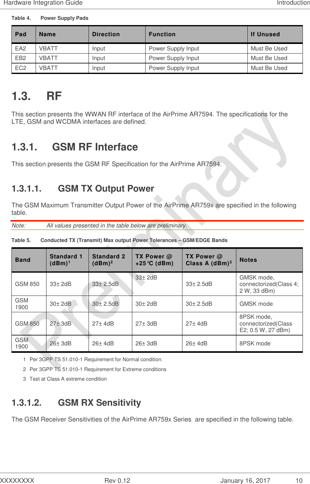  XXXXXXXX  Rev 0.12  January 16, 2017 10 Hardware Integration Guide Introduction Table 4.  Power Supply Pads Pad Name Direction Function If Unused EA2 VBATT Input Power Supply Input Must Be Used EB2 VBATT Input Power Supply Input Must Be Used EC2 VBATT Input Power Supply Input Must Be Used 1.3.  RF This section presents the WWAN RF interface of the AirPrime AR7594. The specifications for the LTE, GSM and WCDMA interfaces are defined. 1.3.1.  GSM RF Interface This section presents the GSM RF Specification for the AirPrime AR7594. 1.3.1.1.  GSM TX Output Power The GSM Maximum Transmitter Output Power of the AirPrime AR759x are specified in the following table. Note:   All values presented in the table below are preliminary. Table 5.  Conducted TX (Transmit) Max output Power Tolerances – GSM/EDGE Bands Band Standard 1 (dBm)1 Standard 2 (dBm)2 TX Power @ +25°C (dBm) TX Power @ Class A (dBm)3 Notes GSM 850 33± 2dB 33± 2.5dB 33± 2dB 33± 2.5dB GMSK mode, connectorized(Class 4; 2 W, 33 dBm) GSM 1900 30± 2dB 30± 2.5dB 30± 2dB 30± 2.5dB GMSK mode GSM 850 27± 3dB 27± 4dB 27± 3dB 27± 4dB 8PSK mode, connectorized(Class E2; 0.5 W, 27 dBm) GSM 1900 26± 3dB 26± 4dB 26± 3dB 26± 4dB 8PSK mode 1  Per 3GPP TS 51.010-1 Requirement for Normal condition. 2  Per 3GPP TS 51.010-1 Requirement for Extreme conditions 3  Test at Class A extreme condition 1.3.1.2.  GSM RX Sensitivity The GSM Receiver Sensitivities of the AirPrime AR759x Series  are specified in the following table. 