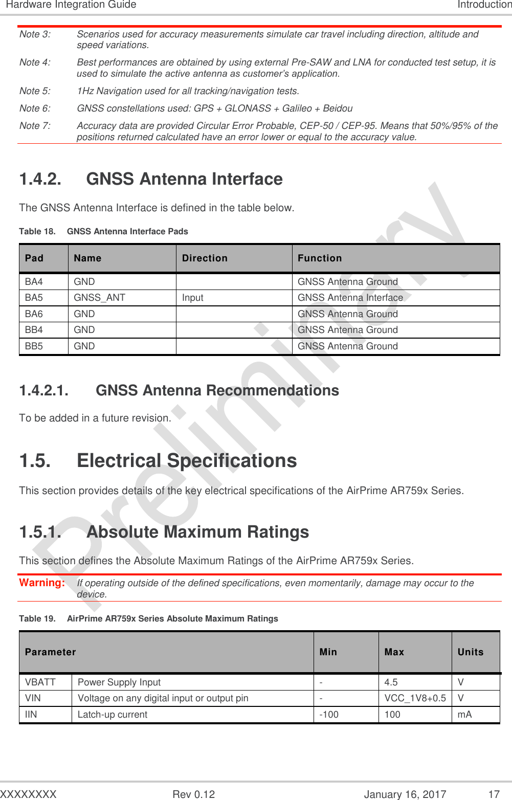  XXXXXXXX  Rev 0.12  January 16, 2017 17 Hardware Integration Guide Introduction Note 3:  Scenarios used for accuracy measurements simulate car travel including direction, altitude and speed variations. Note 4:  Best performances are obtained by using external Pre-SAW and LNA for conducted test setup, it is used to simulate the active antenna as customer’s application.  Note 5:  1Hz Navigation used for all tracking/navigation tests. Note 6:  GNSS constellations used: GPS + GLONASS + Galileo + Beidou Note 7:  Accuracy data are provided Circular Error Probable, CEP-50 / CEP-95. Means that 50%/95% of the positions returned calculated have an error lower or equal to the accuracy value. 1.4.2.  GNSS Antenna Interface The GNSS Antenna Interface is defined in the table below. Table 18.  GNSS Antenna Interface Pads Pad Name Direction Function BA4 GND   GNSS Antenna Ground BA5 GNSS_ANT Input GNSS Antenna Interface BA6 GND   GNSS Antenna Ground BB4 GND   GNSS Antenna Ground BB5 GND   GNSS Antenna Ground 1.4.2.1.  GNSS Antenna Recommendations To be added in a future revision. 1.5.  Electrical Specifications This section provides details of the key electrical specifications of the AirPrime AR759x Series. 1.5.1.  Absolute Maximum Ratings This section defines the Absolute Maximum Ratings of the AirPrime AR759x Series. Warning:   If operating outside of the defined specifications, even momentarily, damage may occur to the device. Table 19.  AirPrime AR759x Series Absolute Maximum Ratings Parameter Min Max Units VBATT Power Supply Input - 4.5 V VIN Voltage on any digital input or output pin - VCC_1V8+0.5 V IIN Latch-up current -100 100 mA 
