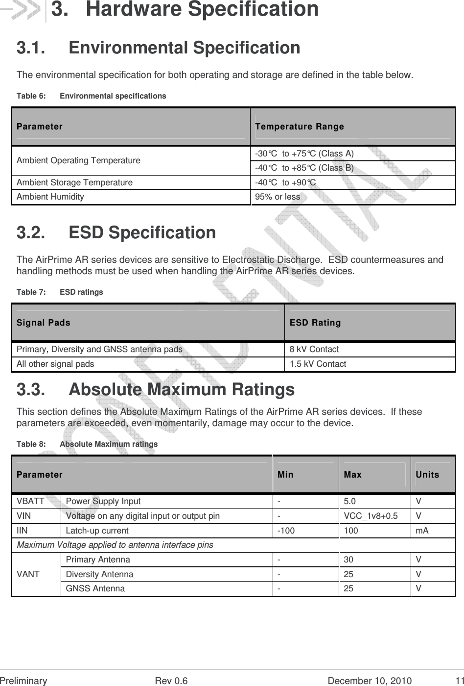  Preliminary  Rev 0.6  December 10, 2010  11 3.  Hardware Specification 3.1.  Environmental Specification The environmental specification for both operating and storage are defined in the table below. Table 6:  Environmental specifications Parameter  Temperature Range Ambient Operating Temperature  -30°C  to +75°C (Class A) -40°C  to +85°C (Class B) Ambient Storage Temperature  -40°C  to +90°C Ambient Humidity  95% or less 3.2.  ESD Specification The AirPrime AR series devices are sensitive to Electrostatic Discharge.  ESD countermeasures and handling methods must be used when handling the AirPrime AR series devices. Table 7:  ESD ratings Signal Pads  ESD Rating Primary, Diversity and GNSS antenna pads  8 kV Contact All other signal pads  1.5 kV Contact 3.3.  Absolute Maximum Ratings This section defines the Absolute Maximum Ratings of the AirPrime AR series devices.  If these parameters are exceeded, even momentarily, damage may occur to the device. Table 8:  Absolute Maximum ratings Parameter  Min  Max  Units VBATT  Power Supply Input  -  5.0  V VIN  Voltage on any digital input or output pin  -  VCC_1v8+0.5  V IIN  Latch-up current  -100  100  mA Maximum Voltage applied to antenna interface pins VANT Primary Antenna  -  30  V Diversity Antenna  -  25  V GNSS Antenna  -  25  V 