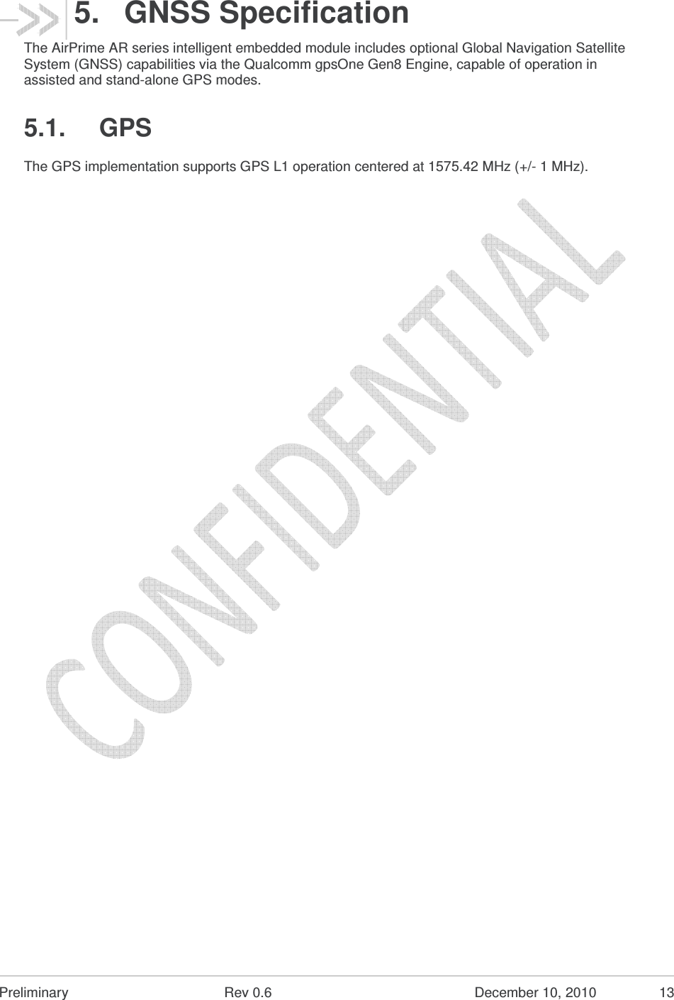  Preliminary  Rev 0.6  December 10, 2010  13 5.  GNSS Specification The AirPrime AR series intelligent embedded module includes optional Global Navigation Satellite System (GNSS) capabilities via the Qualcomm gpsOne Gen8 Engine, capable of operation in assisted and stand-alone GPS modes. 5.1.  GPS The GPS implementation supports GPS L1 operation centered at 1575.42 MHz (+/- 1 MHz). 