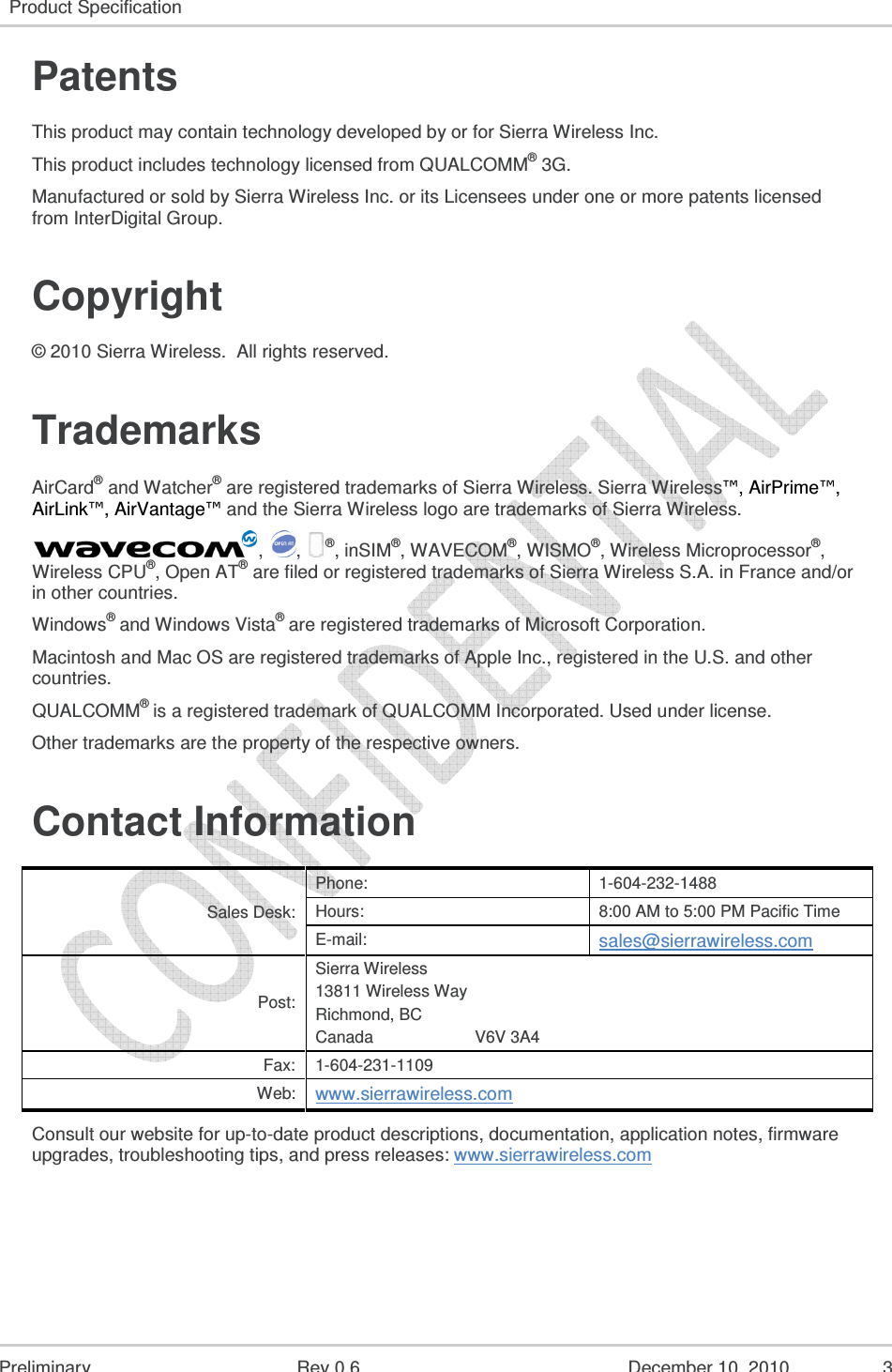   Preliminary Rev 0.6 December 10, 2010 3 Product Specification   Patents This product may contain technology developed by or for Sierra Wireless Inc. This product includes technology licensed from QUALCOMM® 3G. Manufactured or sold by Sierra Wireless Inc. or its Licensees under one or more patents licensed from InterDigital Group. Copyright © 2010 Sierra Wireless.  All rights reserved. Trademarks AirCard® and Watcher® are registered trademarks of Sierra Wireless. Sierra Wireless™, AirPrime™, AirLink™, AirVantage™ and the Sierra Wireless logo are trademarks of Sierra Wireless. ,  , ®, inSIM®, WAVECOM®, WISMO®, Wireless Microprocessor®, Wireless CPU®, Open AT® are filed or registered trademarks of Sierra Wireless S.A. in France and/or in other countries. Windows® and Windows Vista® are registered trademarks of Microsoft Corporation. Macintosh and Mac OS are registered trademarks of Apple Inc., registered in the U.S. and other countries. QUALCOMM® is a registered trademark of QUALCOMM Incorporated. Used under license. Other trademarks are the property of the respective owners. Contact Information Sales Desk: Phone:  1-604-232-1488 Hours:  8:00 AM to 5:00 PM Pacific Time E-mail: sales@sierrawireless.com Post: Sierra Wireless 13811 Wireless Way Richmond, BC Canada                      V6V 3A4 Fax:  1-604-231-1109 Web: www.sierrawireless.com Consult our website for up-to-date product descriptions, documentation, application notes, firmware upgrades, troubleshooting tips, and press releases: www.sierrawireless.com   