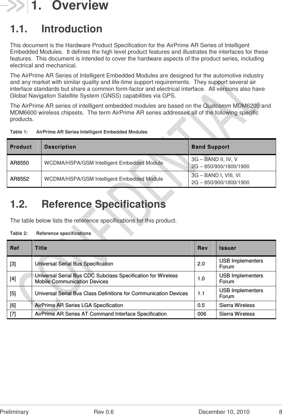  Preliminary  Rev 0.6  December 10, 2010  8 1.  Overview 1.1.  Introduction This document is the Hardware Product Specification for the AirPrime AR Series of Intelligent Embedded Modules.  It defines the high level product features and illustrates the interfaces for these features.  This document is intended to cover the hardware aspects of the product series, including electrical and mechanical. The AirPrime AR Series of Intelligent Embedded Modules are designed for the automotive industry and any market with similar quality and life-time support requirements.  They support several air interface standards but share a common form-factor and electrical interface.  All versions also have Global Navigation Satellite System (GNSS) capabilities via GPS. The AirPrime AR series of intelligent embedded modules are based on the Qualcomm MDM6200 and MDM6600 wireless chipsets.  The term AirPrime AR series addresses all of the following specific products. Table 1:  AirPrime AR Series Intelligent Embedded Modules Product  Description  Band Support AR8550  WCDMA/HSPA/GSM Intelligent Embedded Module 3G – BAND II, IV, V 2G – 850/900/1800/1900 AR8552  WCDMA/HSPA/GSM Intelligent Embedded Module 3G – BAND I, VIII, VI 2G – 850/900/1800/1900 1.2.  Reference Specifications The table below lists the reference specifications for this product. Table 2:  Reference specifications Ref  Title  Rev  Issuer [3]  Universal Serial Bus Specification  2.0  USB Implementers Forum [4]  Universal Serial Bus CDC Subclass Specification for Wireless Mobile Communication Devices  1.0  USB Implementers Forum [5]  Universal Serial Bus Class Definitions for Communication Devices  1.1  USB Implementers Forum [6]  AirPrime AR Series LGA Specification  0.5  Sierra Wireless [7]  AirPrime AR Series AT Command Interface Specification  006  Sierra Wireless  