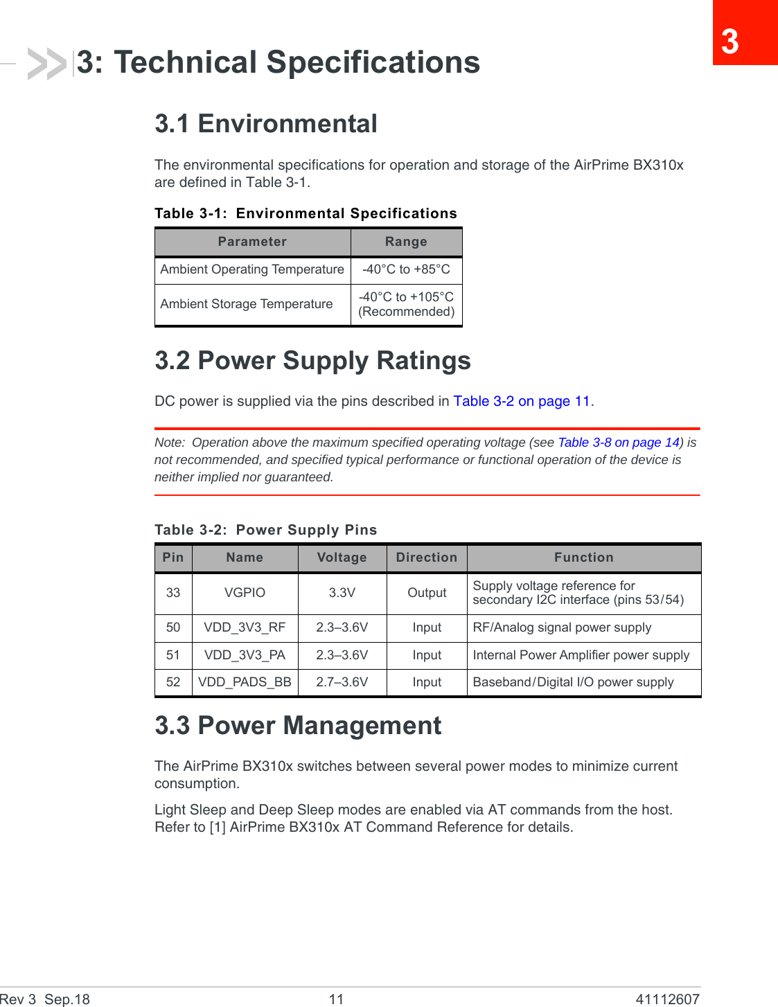 Rev 3  Sep.18 11 4111260733: Technical Specifications3.1 EnvironmentalThe environmental specifications for operation and storage of the AirPrime BX310x are defined in Table 3-1.3.2 Power Supply RatingsDC power is supplied via the pins described in Table 3-2 on page 11.Note: Operation above the maximum specified operating voltage (see Table 3-8 on page 14) is not recommended, and specified typical performance or functional operation of the device is neither implied nor guaranteed.3.3 Power ManagementThe AirPrime BX310x switches between several power modes to minimize current consumption.Light Sleep and Deep Sleep modes are enabled via AT commands from the host. Refer to [1] AirPrime BX310x AT Command Reference for details.Table 3-1: Environmental SpecificationsParameter RangeAmbient Operating Temperature -40°C to +85°CAmbient Storage Temperature -40°C to +105°C(Recommended)Table 3-2: Power Supply PinsPin Name Voltage Direction Function33 VGPIO 3.3V Output Supply voltage reference for secondary I2C interface (pins 53/54)50 VDD_3V3_RF 2.3–3.6V Input RF/Analog signal power supply51 VDD_3V3_PA 2.3–3.6V Input Internal Power Amplifier power supply52 VDD_PADS_BB 2.7–3.6V Input Baseband/Digital I/O power supply 