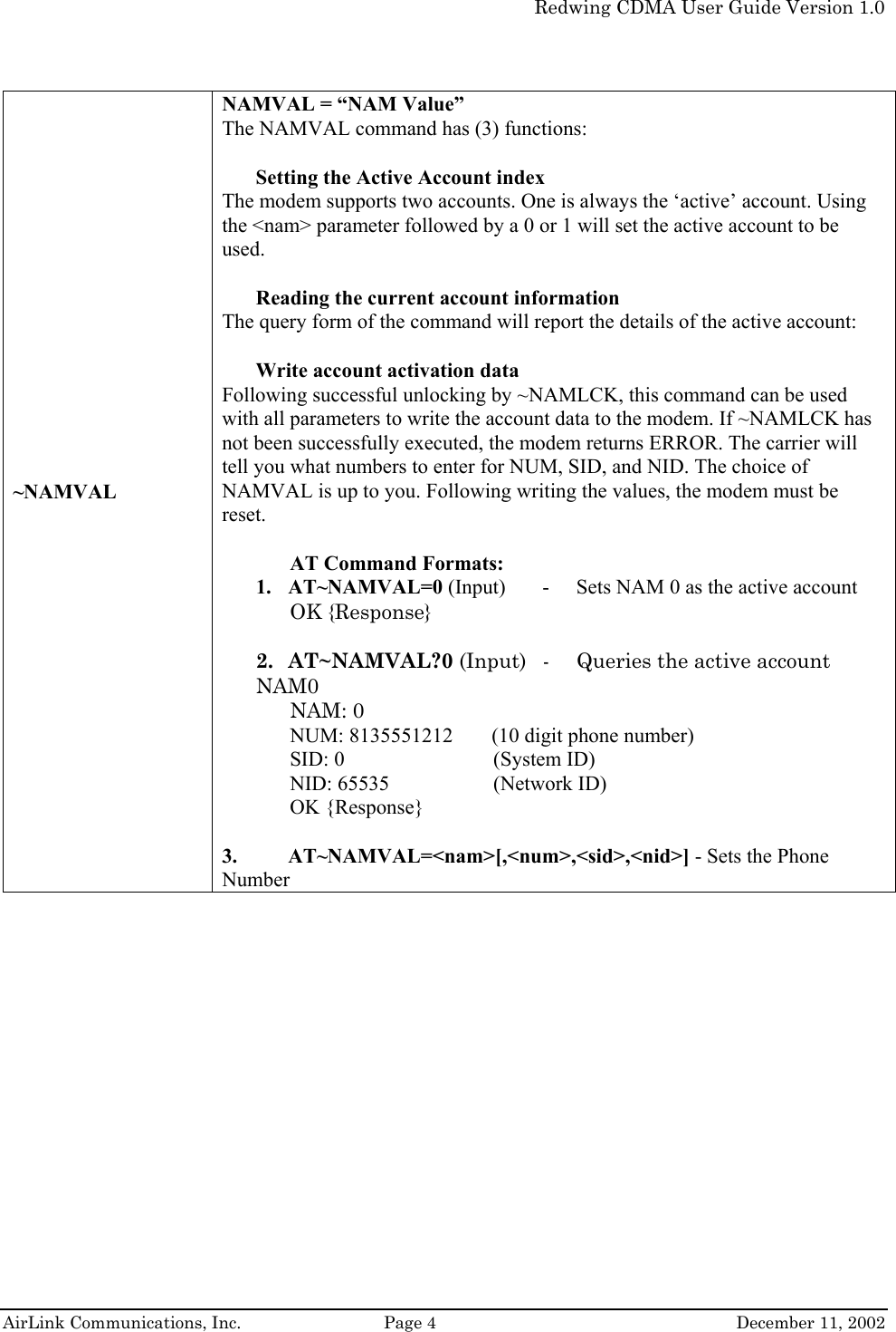   Redwing CDMA User Guide Version 1.0   AirLink Communications, Inc.  Page 4  December 11, 2002 ~NAMVAL NAMVAL = “NAM Value”  The NAMVAL command has (3) functions:   Setting the Active Account index  The modem supports two accounts. One is always the ‘active’ account. Using the &lt;nam&gt; parameter followed by a 0 or 1 will set the active account to be used.  Reading the current account information  The query form of the command will report the details of the active account:  Write account activation data  Following successful unlocking by ~NAMLCK, this command can be used with all parameters to write the account data to the modem. If ~NAMLCK has not been successfully executed, the modem returns ERROR. The carrier will tell you what numbers to enter for NUM, SID, and NID. The choice of NAMVAL is up to you. Following writing the values, the modem must be reset.  AT Command Formats:  1. AT~NAMVAL=0 (Input)  -   Sets NAM 0 as the active account  OK {Response}  2. AT~NAMVAL?0 (Input)  -  Queries the active account NAM0 NAM: 0 NUM: 8135551212    (10 digit phone number) SID: 0   (System ID) NID: 65535    (Network ID) OK {Response}  3. AT~NAMVAL=&lt;nam&gt;[,&lt;num&gt;,&lt;sid&gt;,&lt;nid&gt;] - Sets the Phone Number 