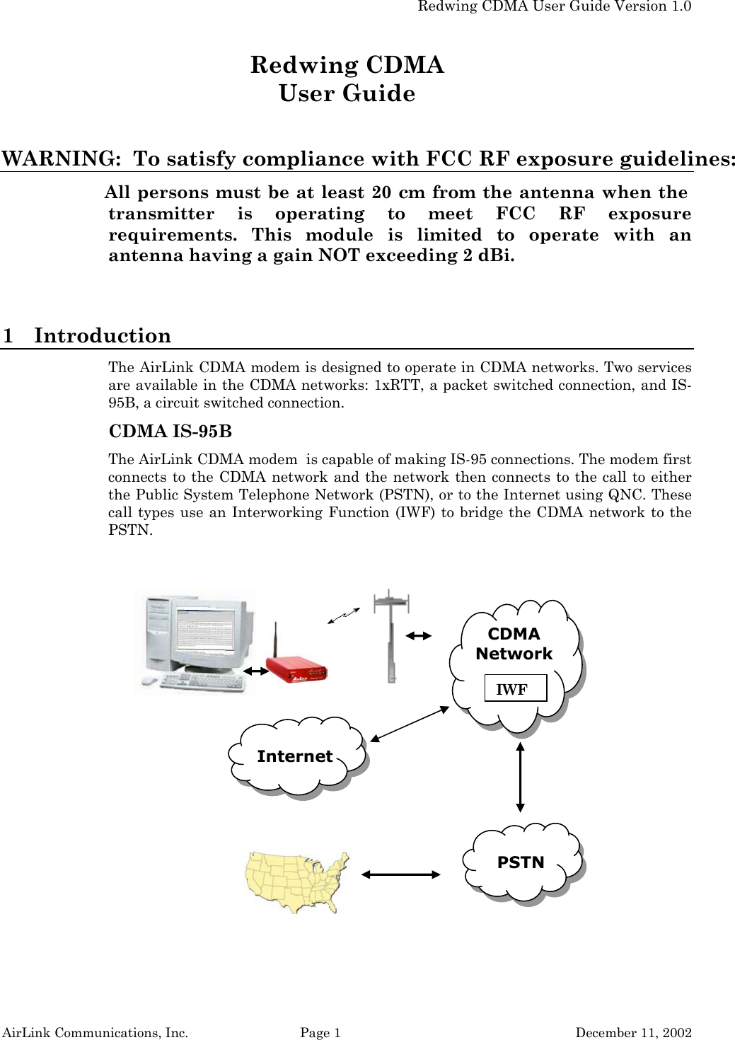   Redwing CDMA User Guide Version 1.0 AirLink Communications, Inc.  Page 1  December 11, 2002 Redwing CDMA User Guide  WARNING:  To satisfy compliance with FCC RF exposure guidelines: All persons must be at least 20 cm from the antenna when the transmitter is operating to meet FCC RF exposure requirements. This module is limited to operate with an antenna having a gain NOT exceeding 2 dBi.  1 Introduction The AirLink CDMA modem is designed to operate in CDMA networks. Two services are available in the CDMA networks: 1xRTT, a packet switched connection, and IS-95B, a circuit switched connection. CDMA IS-95B The AirLink CDMA modem  is capable of making IS-95 connections. The modem first connects to the CDMA network and the network then connects to the call to either the Public System Telephone Network (PSTN), or to the Internet using QNC. These call types use an Interworking Function (IWF) to bridge the CDMA network to the PSTN.   CDMA Network    IWF PSTN Internet 