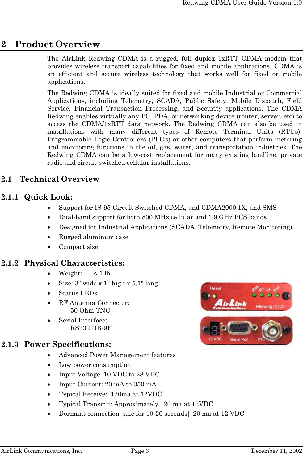   Redwing CDMA User Guide Version 1.0   AirLink Communications, Inc.  Page 3  December 11, 2002 2 Product Overview The AirLink Redwing CDMA is a rugged, full duplex 1xRTT CDMA modem that provides wireless transport capabilities for fixed and mobile applications. CDMA is an efficient and secure wireless technology that works well for fixed or mobile applications.  The Redwing CDMA is ideally suited for fixed and mobile Industrial or Commercial Applications, including Telemetry, SCADA, Public Safety, Mobile Dispatch, Field Service, Financial Transaction Processing, and Security applications. The CDMA Redwing enables virtually any PC, PDA, or networking device (router, server, etc) to access the CDMA/1xRTT data network. The Redwing CDMA can also be used in installations with many different types of Remote Terminal Units (RTUs), Programmable Logic Controllers (PLC’s) or other computers that perform metering and monitoring functions in the oil, gas, water, and transportation industries. The Redwing CDMA can be a low-cost replacement for many existing landline, private radio and circuit-switched cellular installations. 2.1 Technical Overview 2.1.1 Quick Look: • Support for IS-95 Circuit Switched CDMA, and CDMA2000 1X, and SMS • Dual-band support for both 800 MHz cellular and 1.9 GHz PCS bands • Designed for Industrial Applications (SCADA, Telemetry, Remote Monitoring) • Rugged aluminum case • Compact size 2.1.2 Physical Characteristics: • Weight:  &lt; 1 lb. • Size: 3” wide x 1” high x 5.1&quot; long • Status LEDs  • RF Antenna Connector: 50 Ohm TNC • Serial Interface: RS232 DB-9F 2.1.3 Power Specifications:   • Advanced Power Management features • Low power consumption • Input Voltage: 10 VDC to 28 VDC • Input Current: 20 mA to 350 mA • Typical Receive:  120ma at 12VDC • Typical Transmit: Approximately 120 ma at 12VDC • Dormant connection [idle for 10-20 seconds]  20 ma at 12 VDC 