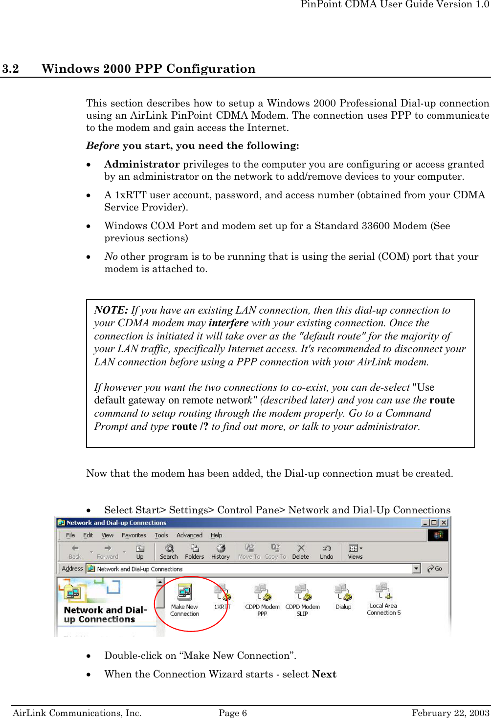   PinPoint CDMA User Guide Version 1.0   AirLink Communications, Inc.  Page 6  February 22, 2003 3.2 Windows 2000 PPP Configuration  This section describes how to setup a Windows 2000 Professional Dial-up connection using an AirLink PinPoint CDMA Modem. The connection uses PPP to communicate to the modem and gain access the Internet. Before you start, you need the following: • Administrator privileges to the computer you are configuring or access granted by an administrator on the network to add/remove devices to your computer. • A 1xRTT user account, password, and access number (obtained from your CDMA Service Provider). • Windows COM Port and modem set up for a Standard 33600 Modem (See previous sections) • No other program is to be running that is using the serial (COM) port that your modem is attached to.     Now that the modem has been added, the Dial-up connection must be created.  • Select Start&gt; Settings&gt; Control Pane&gt; Network and Dial-Up Connections    • Double-click on “Make New Connection”.  • When the Connection Wizard starts - select Next NOTE: If you have an existing LAN connection, then this dial-up connection to your CDMA modem may interfere with your existing connection. Once the connection is initiated it will take over as the &quot;default route&quot; for the majority of your LAN traffic, specifically Internet access. It&apos;s recommended to disconnect your LAN connection before using a PPP connection with your AirLink modem.  If however you want the two connections to co-exist, you can de-select &quot;Use default gateway on remote network&quot; (described later) and you can use the route command to setup routing through the modem properly. Go to a Command Prompt and type route /? to find out more, or talk to your administrator. 