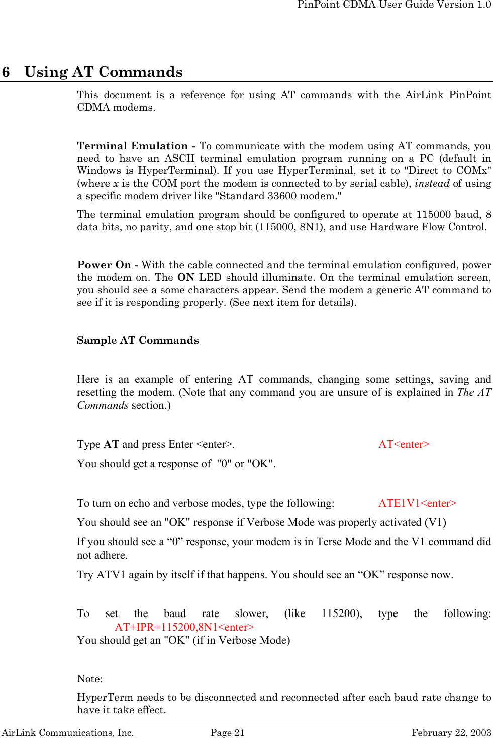   PinPoint CDMA User Guide Version 1.0   AirLink Communications, Inc.  Page 21  February 22, 2003 6 Using AT Commands This document is a reference for using AT commands with the AirLink PinPoint CDMA modems.   Terminal Emulation - To communicate with the modem using AT commands, you need to have an ASCII terminal emulation program running on a PC (default in Windows is HyperTerminal). If you use HyperTerminal, set it to &quot;Direct to COMx&quot; (where x is the COM port the modem is connected to by serial cable), instead of using a specific modem driver like &quot;Standard 33600 modem.&quot; The terminal emulation program should be configured to operate at 115000 baud, 8 data bits, no parity, and one stop bit (115000, 8N1), and use Hardware Flow Control.  Power On - With the cable connected and the terminal emulation configured, power the modem on. The ON  LED should illuminate. On the terminal emulation screen, you should see a some characters appear. Send the modem a generic AT command to see if it is responding properly. (See next item for details).  Sample AT Commands   Here is an example of entering AT commands, changing some settings, saving and resetting the modem. (Note that any command you are unsure of is explained in The AT Commands section.)  Type AT and press Enter &lt;enter&gt;.         AT&lt;enter&gt; You should get a response of  &quot;0&quot; or &quot;OK&quot;.  To turn on echo and verbose modes, type the following:     ATE1V1&lt;enter&gt; You should see an &quot;OK&quot; response if Verbose Mode was properly activated (V1) If you should see a “0” response, your modem is in Terse Mode and the V1 command did not adhere. Try ATV1 again by itself if that happens. You should see an “OK” response now.  To set the baud rate slower, (like 115200), type the following: AT+IPR=115200,8N1&lt;enter&gt; You should get an &quot;OK&quot; (if in Verbose Mode)  Note:  HyperTerm needs to be disconnected and reconnected after each baud rate change to have it take effect. 