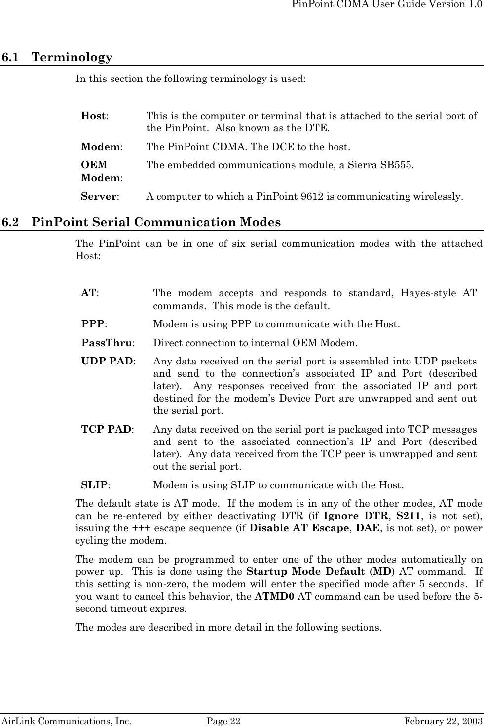   PinPoint CDMA User Guide Version 1.0   AirLink Communications, Inc.  Page 22  February 22, 2003 6.1 Terminology In this section the following terminology is used:  Host:  This is the computer or terminal that is attached to the serial port of the PinPoint.  Also known as the DTE. Modem:  The PinPoint CDMA. The DCE to the host. OEM Modem: The embedded communications module, a Sierra SB555. Server:    A computer to which a PinPoint 9612 is communicating wirelessly. 6.2 PinPoint Serial Communication Modes The PinPoint can be in one of six serial communication modes with the attached Host:  AT:  The modem accepts and responds to standard, Hayes-style AT commands.  This mode is the default.  PPP:  Modem is using PPP to communicate with the Host. PassThru:  Direct connection to internal OEM Modem. UDP PAD:  Any data received on the serial port is assembled into UDP packets and send to the connection’s associated IP and Port (described later).  Any responses received from the associated IP and port destined for the modem’s Device Port are unwrapped and sent out the serial port. TCP PAD:  Any data received on the serial port is packaged into TCP messages and sent to the associated connection’s IP and Port (described later).  Any data received from the TCP peer is unwrapped and sent out the serial port. SLIP:  Modem is using SLIP to communicate with the Host. The default state is AT mode.  If the modem is in any of the other modes, AT mode can be re-entered by either deactivating DTR (if Ignore DTR,  S211, is not set), issuing the +++ escape sequence (if Disable AT Escape, DAE, is not set), or power cycling the modem. The modem can be programmed to enter one of the other modes automatically on power up.  This is done using the Startup Mode Default (MD) AT command.  If this setting is non-zero, the modem will enter the specified mode after 5 seconds.  If you want to cancel this behavior, the ATMD0 AT command can be used before the 5-second timeout expires. The modes are described in more detail in the following sections. 