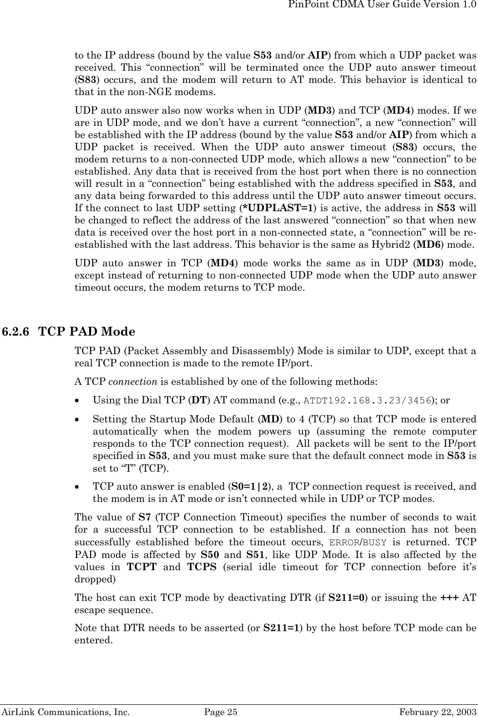   PinPoint CDMA User Guide Version 1.0   AirLink Communications, Inc.  Page 25  February 22, 2003 to the IP address (bound by the value S53 and/or AIP) from which a UDP packet was received. This “connection” will be terminated once the UDP auto answer timeout (S83) occurs, and the modem will return to AT mode. This behavior is identical to that in the non-NGE modems. UDP auto answer also now works when in UDP (MD3) and TCP (MD4) modes. If we are in UDP mode, and we don’t have a current “connection”, a new “connection” will be established with the IP address (bound by the value S53 and/or AIP) from which a UDP packet is received. When the UDP auto answer timeout (S83) occurs, the modem returns to a non-connected UDP mode, which allows a new “connection” to be established. Any data that is received from the host port when there is no connection will result in a “connection” being established with the address specified in S53, and any data being forwarded to this address until the UDP auto answer timeout occurs. If the connect to last UDP setting (*UDPLAST=1) is active, the address in S53 will be changed to reflect the address of the last answered “connection” so that when new data is received over the host port in a non-connected state, a “connection” will be re-established with the last address. This behavior is the same as Hybrid2 (MD6) mode. UDP auto answer in TCP (MD4) mode works the same as in UDP (MD3) mode, except instead of returning to non-connected UDP mode when the UDP auto answer timeout occurs, the modem returns to TCP mode.  6.2.6 TCP PAD Mode TCP PAD (Packet Assembly and Disassembly) Mode is similar to UDP, except that a real TCP connection is made to the remote IP/port. A TCP connection is established by one of the following methods: • Using the Dial TCP (DT) AT command (e.g., ATDT192.168.3.23/3456); or • Setting the Startup Mode Default (MD) to 4 (TCP) so that TCP mode is entered automatically when the modem powers up (assuming the remote computer responds to the TCP connection request).  All packets will be sent to the IP/port specified in S53, and you must make sure that the default connect mode in S53 is set to “T” (TCP). • TCP auto answer is enabled (S0=1|2), a  TCP connection request is received, and the modem is in AT mode or isn’t connected while in UDP or TCP modes. The value of S7 (TCP Connection Timeout) specifies the number of seconds to wait for a successful TCP connection to be established. If a connection has not been successfully established before the timeout occurs, ERROR/BUSY is returned. TCP PAD mode is affected by S50  and  S51, like UDP Mode. It is also affected by the values in TCPT and TCPS (serial idle timeout for TCP connection before it’s dropped) The host can exit TCP mode by deactivating DTR (if S211=0) or issuing the +++ AT escape sequence. Note that DTR needs to be asserted (or S211=1) by the host before TCP mode can be entered. 