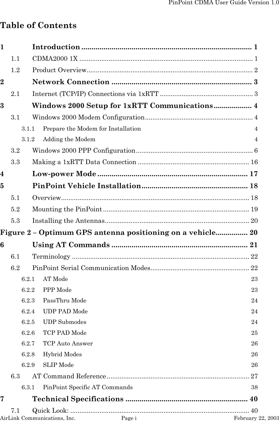   PinPoint CDMA User Guide Version 1.0 AirLink Communications, Inc.  Page i  February 22, 2003 Table of Contents  1 Introduction ..................................................................................... 1 1.1 CDMA2000 1X ............................................................................................... 1 1.2 Product Overview........................................................................................... 2 2 Network Connection ...................................................................... 3 2.1 Internet (TCP/IP) Connections via 1xRTT ................................................... 3 3 Windows 2000 Setup for 1xRTT Communications................... 4 3.1 Windows 2000 Modem Configuration........................................................... 4 3.1.1 Prepare the Modem for Installation  4 3.1.2 Adding the Modem  4 3.2 Windows 2000 PPP Configuration................................................................ 6 3.3 Making a 1xRTT Data Connection ............................................................. 16 4 Low-power Mode ........................................................................... 17 5 PinPoint Vehicle Installation..................................................... 18 5.1 Overview....................................................................................................... 18 5.2 Mounting the PinPoint ................................................................................ 19 5.3 Installing the Antennas............................................................................... 20 Figure 2 – Optimum GPS antenna positioning on a vehicle................ 20 6 Using AT Commands .................................................................... 21 6.1 Terminology ................................................................................................. 22 6.2 PinPoint Serial Communication Modes...................................................... 22 6.2.1 AT Mode  23 6.2.2 PPP Mode  23 6.2.3 PassThru Mode  24 6.2.4 UDP PAD Mode  24 6.2.5 UDP Submodes  24 6.2.6 TCP PAD Mode  25 6.2.7 TCP Auto Answer  26 6.2.8 Hybrid Modes  26 6.2.9 SLIP Mode  26 6.3 AT Command Reference .............................................................................. 27 6.3.1 PinPoint Specific AT Commands  38 7 Technical Specifications ............................................................. 40 7.1 Quick Look: .................................................................................................. 40 