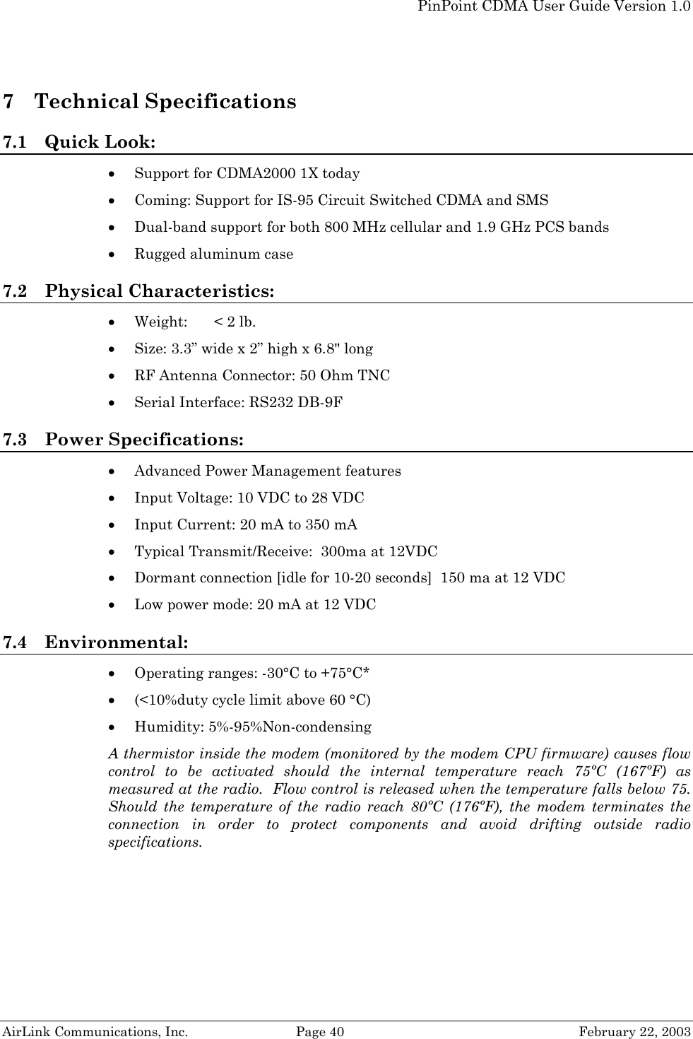   PinPoint CDMA User Guide Version 1.0   AirLink Communications, Inc.  Page 40  February 22, 2003 7 Technical Specifications 7.1 Quick Look: • Support for CDMA2000 1X today • Coming: Support for IS-95 Circuit Switched CDMA and SMS • Dual-band support for both 800 MHz cellular and 1.9 GHz PCS bands • Rugged aluminum case 7.2 Physical Characteristics: • Weight:  &lt; 2 lb. • Size: 3.3” wide x 2” high x 6.8&quot; long  • RF Antenna Connector: 50 Ohm TNC • Serial Interface: RS232 DB-9F 7.3 Power Specifications:   • Advanced Power Management features • Input Voltage: 10 VDC to 28 VDC • Input Current: 20 mA to 350 mA • Typical Transmit/Receive:  300ma at 12VDC • Dormant connection [idle for 10-20 seconds]  150 ma at 12 VDC • Low power mode: 20 mA at 12 VDC 7.4 Environmental: • Operating ranges: -30°C to +75°C* • (&lt;10%duty cycle limit above 60 °C) • Humidity: 5%-95%Non-condensing A thermistor inside the modem (monitored by the modem CPU firmware) causes flow control to be activated should the internal temperature reach 75ºC (167ºF) as measured at the radio.  Flow control is released when the temperature falls below 75.  Should the temperature of the radio reach 80ºC (176ºF), the modem terminates the connection in order to protect components and avoid drifting outside radio specifications.  