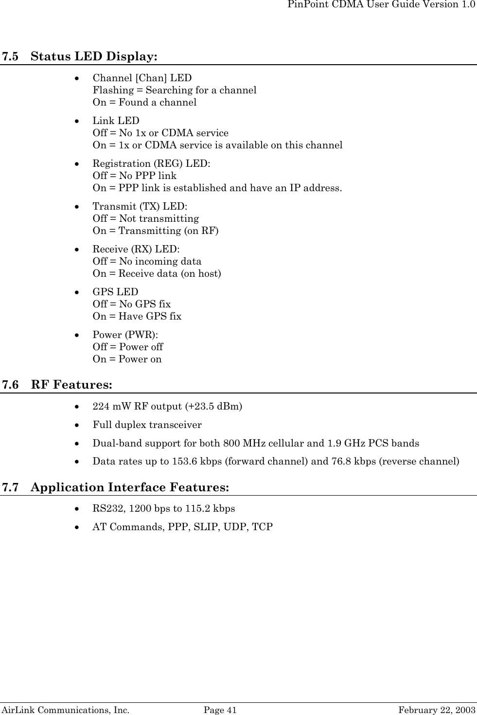   PinPoint CDMA User Guide Version 1.0   AirLink Communications, Inc.  Page 41  February 22, 2003 7.5 Status LED Display: • Channel [Chan] LED Flashing = Searching for a channel On = Found a channel • Link LED Off = No 1x or CDMA service On = 1x or CDMA service is available on this channel • Registration (REG) LED: Off = No PPP link  On = PPP link is established and have an IP address. • Transmit (TX) LED: Off = Not transmitting On = Transmitting (on RF) • Receive (RX) LED: Off = No incoming data On = Receive data (on host) • GPS LED Off = No GPS fix On = Have GPS fix • Power (PWR): Off = Power off On = Power on 7.6 RF Features: • 224 mW RF output (+23.5 dBm) • Full duplex transceiver • Dual-band support for both 800 MHz cellular and 1.9 GHz PCS bands • Data rates up to 153.6 kbps (forward channel) and 76.8 kbps (reverse channel) 7.7 Application Interface Features: • RS232, 1200 bps to 115.2 kbps • AT Commands, PPP, SLIP, UDP, TCP 
