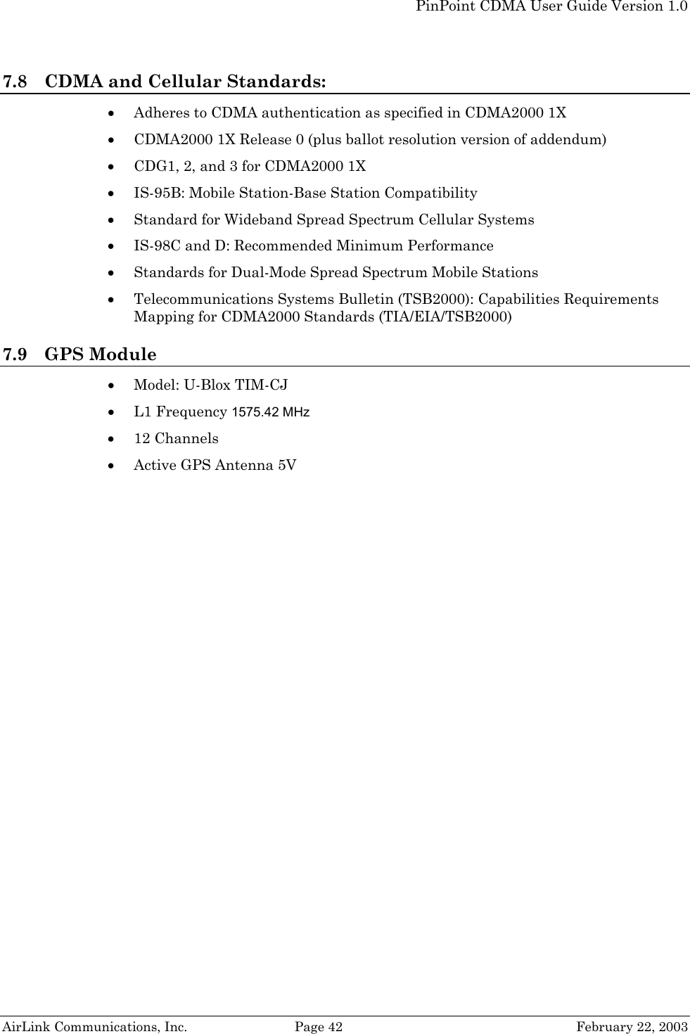   PinPoint CDMA User Guide Version 1.0   AirLink Communications, Inc.  Page 42  February 22, 2003 7.8 CDMA and Cellular Standards: • Adheres to CDMA authentication as specified in CDMA2000 1X • CDMA2000 1X Release 0 (plus ballot resolution version of addendum) • CDG1, 2, and 3 for CDMA2000 1X • IS-95B: Mobile Station-Base Station Compatibility • Standard for Wideband Spread Spectrum Cellular Systems • IS-98C and D: Recommended Minimum Performance • Standards for Dual-Mode Spread Spectrum Mobile Stations • Telecommunications Systems Bulletin (TSB2000): Capabilities Requirements Mapping for CDMA2000 Standards (TIA/EIA/TSB2000) 7.9 GPS Module • Model: U-Blox TIM-CJ • L1 Frequency 1575.42 MHz • 12 Channels • Active GPS Antenna 5V  