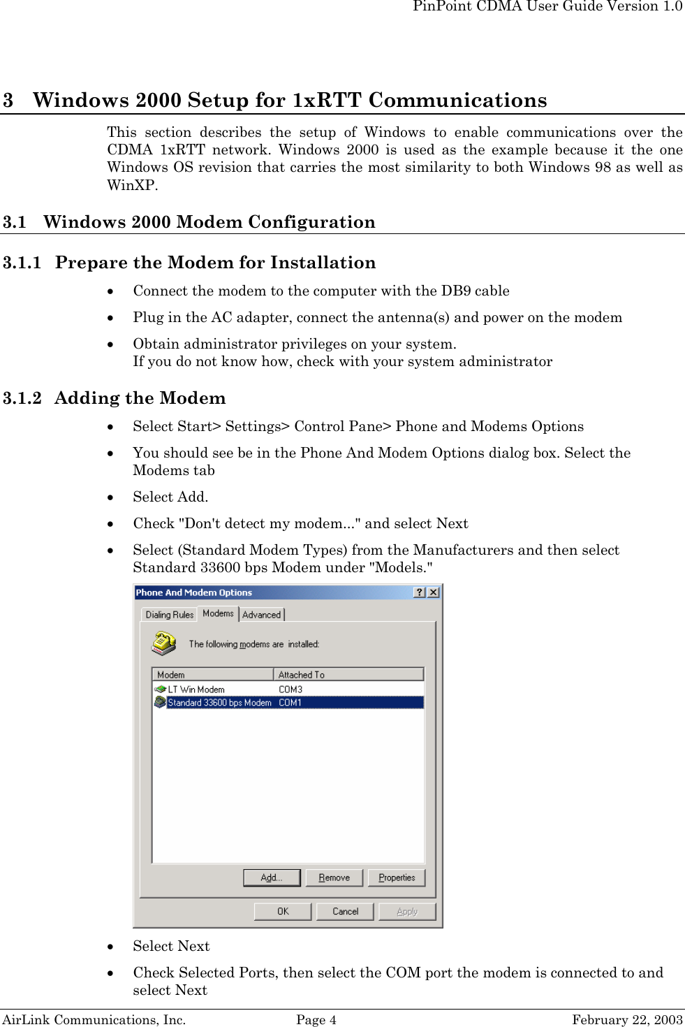   PinPoint CDMA User Guide Version 1.0   AirLink Communications, Inc.  Page 4  February 22, 2003 3 Windows 2000 Setup for 1xRTT Communications This section describes the setup of Windows to enable communications over the CDMA 1xRTT network. Windows 2000 is used as the example because it the one Windows OS revision that carries the most similarity to both Windows 98 as well as WinXP.  3.1 Windows 2000 Modem Configuration  3.1.1 Prepare the Modem for Installation • Connect the modem to the computer with the DB9 cable • Plug in the AC adapter, connect the antenna(s) and power on the modem • Obtain administrator privileges on your system.  If you do not know how, check with your system administrator 3.1.2 Adding the Modem • Select Start&gt; Settings&gt; Control Pane&gt; Phone and Modems Options • You should see be in the Phone And Modem Options dialog box. Select the Modems tab • Select Add. • Check &quot;Don&apos;t detect my modem...&quot; and select Next • Select (Standard Modem Types) from the Manufacturers and then select Standard 33600 bps Modem under &quot;Models.&quot; • Select Next • Check Selected Ports, then select the COM port the modem is connected to and select Next 