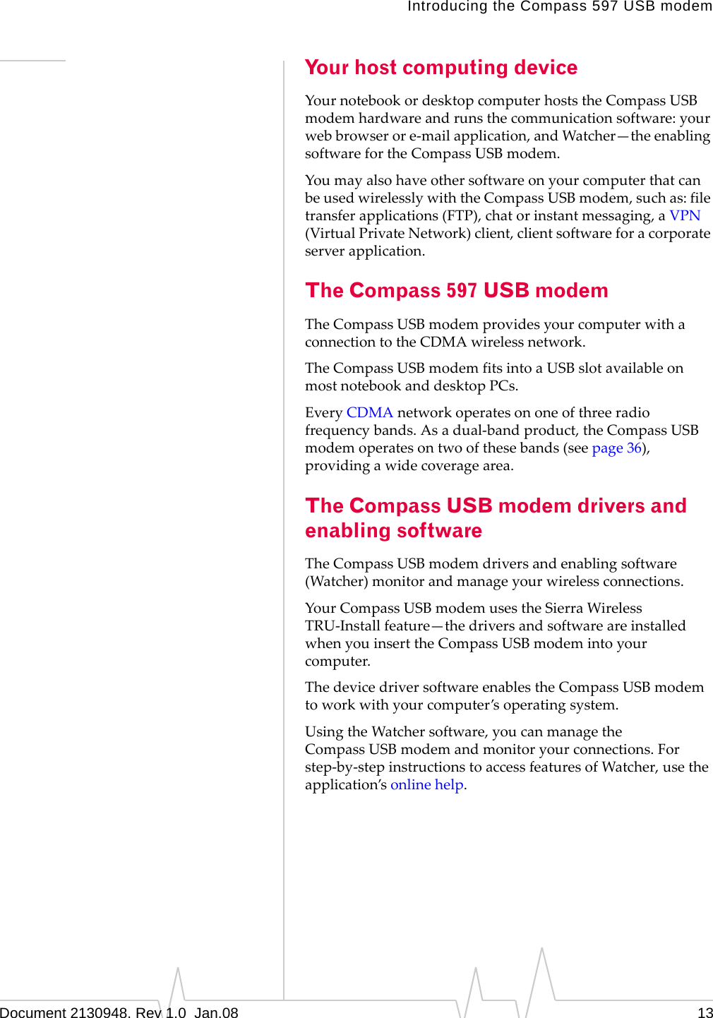 Introducing the Compass 597 USB modemDocument 2130948. Rev 1.0  Jan.08 13Your host computing deviceYournotebookordesktopcomputerhoststheCompassUSBmodemhardwareandrunsthecommunicationsoftware:yourwebbrowserore‐mailapplication,andWatcher—theenablingsoftwarefortheCompassUSBmodem.YoumayalsohaveothersoftwareonyourcomputerthatcanbeusedwirelesslywiththeCompassUSBmodem,suchas:filetransferapplications(FTP),chatorinstantmessaging,aVPN(VirtualPrivateNetwork)client,clientsoftwareforacorporateserverapplication.The Compass 597 USB modemTheCompassUSBmodemprovidesyourcomputerwithaconnectiontotheCDMAwirelessnetwork.TheCompassUSBmodemfitsintoaUSBslotavailableonmostnotebookanddesktopPCs.EveryCDMAnetworkoperatesononeofthreeradiofrequencybands.Asadual‐bandproduct,theCompassUSBmodemoperatesontwoofthesebands(seepage 36),providingawidecoveragearea.The Compass USB modem drivers and enabling softwareTheCompassUSBmodemdriversandenablingsoftware(Watcher)monitorandmanageyourwirelessconnections.YourCompassUSBmodemusestheSierraWirelessTRU‐Installfeature—thedriversandsoftwareareinstalledwhenyouinserttheCompassUSBmodemintoyourcomputer.ThedevicedriversoftwareenablestheCompassUSBmodemtoworkwithyourcomputer’soperatingsystem.UsingtheWatchersoftware,youcanmanagetheCompassUSBmodemandmonitoryourconnections.Forstep‐by‐stepinstructionstoaccessfeaturesofWatcher,usetheapplication’sonlinehelp.