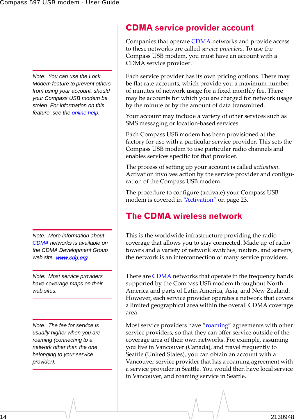Compass 597 USB modem - User Guide14 2130948CDMA service provider accountCompaniesthatoperateCDMAnetworksandprovideaccesstothesenetworksarecalledserviceproviders.TousetheCompassUSBmodem,youmusthaveanaccountwithaCDMAserviceprovider.Note: You can use the Lock Modem feature to prevent others from using your account, should your Compass USB modem be stolen. For information on this feature, see the online help.Eachserviceproviderhasitsownpricingoptions.Theremaybeflatrateaccounts,whichprovideyouamaximumnumberofminutesofnetworkusageforafixedmonthlyfee.Theremaybeaccountsforwhichyouarechargedfornetworkusagebytheminuteorbytheamountofdatatransmitted.YouraccountmayincludeavarietyofotherservicessuchasSMSmessagingorlocation‐basedservices.EachCompassUSBmodemhasbeenprovisionedatthefactoryforusewithaparticularserviceprovider.ThissetstheCompassUSBmodemtouseparticularradiochannelsandenablesservicesspecificforthatprovider.Theprocessofsettingupyouraccountiscalledactivation.Activationinvolvesactionbytheserviceproviderandconfigu‐rationoftheCompassUSBmodem.Theproceduretoconfigure(activate)yourCompassUSBmodemiscoveredin“Activation”onpage 23.The CDMA wireless networkNote: More information about CDMA networks is available on the CDMA Development Group web site, www.cdg.org.Thisistheworldwideinfrastructureprovidingtheradiocoveragethatallowsyoutostayconnected.Madeupofradiotowersandavarietyofnetworkswitches,routers,andservers,thenetworkisaninterconnectionofmanyserviceproviders.Note: Most service providers have coverage maps on their web sites.ThereareCDMAnetworksthatoperateinthefrequencybandssupportedbytheCompassUSBmodemthroughoutNorthAmericaandpartsofLatinAmerica,Asia,andNewZealand.However,eachserviceprovideroperatesanetworkthatcoversalimitedgeographicalareawithintheoverallCDMAcoveragearea.Note: The fee for service is usually higher when you are roaming (connecting to a network other than the one belonging to your service provider).Mostserviceprovidershave“roaming”agreementswithotherserviceproviders,sothattheycanofferserviceoutsideofthecoverageareaoftheirownnetworks.Forexample,assumingyouliveinVancouver(Canada),andtravelfrequentlytoSeattle(UnitedStates),youcanobtainanaccountwithaVancouverserviceproviderthathasaroamingagreementwithaserviceproviderinSeattle.YouwouldthenhavelocalserviceinVancouver,androamingserviceinSeattle.