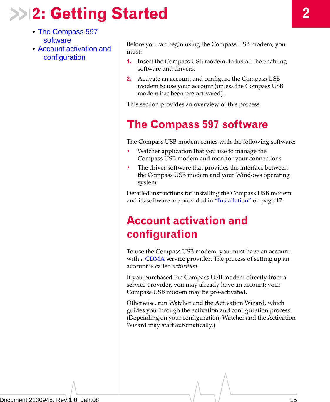 Document 2130948. Rev 1.0  Jan.08 1522: Getting Started•The Compass 597 software•Account activation and configurationBeforeyoucanbeginusingtheCompassUSBmodem,youmust:1. InserttheCompassUSBmodem,toinstalltheenablingsoftwareanddrivers.2. ActivateanaccountandconfiguretheCompassUSBmodemtouseyouraccount(unlesstheCompassUSBmodemhasbeenpre‐activated).Thissectionprovidesanoverviewofthisprocess.The Compass 597 softwareTheCompassUSBmodemcomeswiththefollowingsoftware:•WatcherapplicationthatyouusetomanagetheCompassUSBmodemandmonitoryourconnections•ThedriversoftwarethatprovidestheinterfacebetweentheCompassUSBmodemandyourWindowsoperatingsystemDetailedinstructionsforinstallingtheCompassUSBmodemanditssoftwareareprovidedin“Installation”onpage 17.Account activation and configurationTousetheCompassUSBmodem,youmusthaveanaccountwithaCDMAserviceprovider.Theprocessofsettingupanaccountiscalledactivation.IfyoupurchasedtheCompassUSBmodemdirectlyfromaserviceprovider,youmayalreadyhaveanaccount;yourCompassUSBmodemmaybepre‐activated.Otherwise,runWatcherandtheActivationWizard,whichguidesyouthroughtheactivationandconfigurationprocess.(Dependingonyourconfiguration,WatcherandtheActivationWizardmaystartautomatically.)