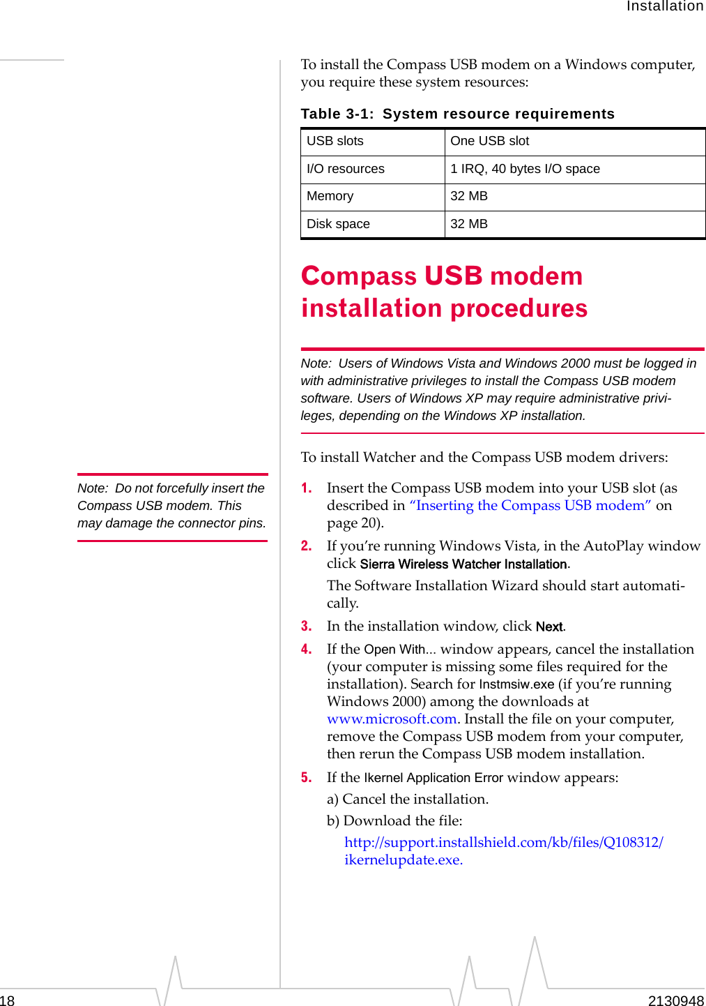 Installation18 2130948ToinstalltheCompassUSBmodemonaWindowscomputer,yourequirethesesystemresources:Compass USB modem installation proceduresNote: Users of Windows Vista and Windows 2000 must be logged in with administrative privileges to install the Compass USB modem software. Users of Windows XP may require administrative privi-leges, depending on the Windows XP installation.ToinstallWatcherandtheCompassUSBmodemdrivers:Note: Do not forcefully insert the Compass USB modem. This may damage the connector pins.1. InserttheCompassUSBmodemintoyourUSBslot(asdescribedin“InsertingtheCompassUSBmodem”onpage 20).2. Ifyou’rerunningWindowsVista,intheAutoPlaywindowclickSierra Wireless Watcher Installation.TheSoftwareInstallationWizardshouldstartautomati‐cally.3. Intheinstallationwindow,clickNext.4. IftheOpen With...windowappears,canceltheinstallation(yourcomputerismissingsomefilesrequiredfortheinstallation).SearchforInstmsiw.exe(ifyou’rerunningWindows2000)amongthedownloadsatwww.microsoft.com.Installthefileonyourcomputer,removetheCompassUSBmodemfromyourcomputer,thenreruntheCompassUSBmodeminstallation.5. IftheIkernel Application Errorwindowappears:a)Canceltheinstallation.b)Downloadthefile:http://support.installshield.com/kb/files/Q108312/ikernelupdate.exe.Table 3-1: System resource requirementsUSB slots One USB slotI/O resources 1 IRQ, 40 bytes I/O spaceMemory 32 MBDisk space 32 MB