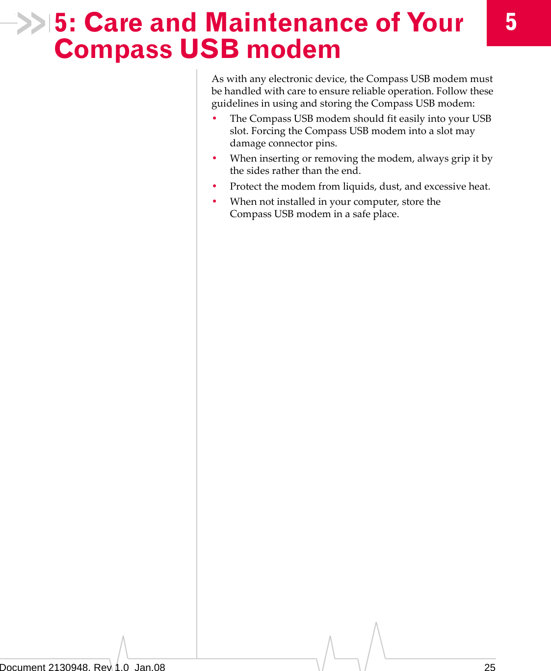 Document 2130948. Rev 1.0  Jan.08 2555: Care and Maintenance of Your Compass USB modemAswithanyelectronicdevice,theCompassUSBmodemmustbehandledwithcaretoensurereliableoperation.FollowtheseguidelinesinusingandstoringtheCompassUSBmodem:•TheCompassUSBmodemshouldfiteasilyintoyourUSBslot.ForcingtheCompassUSBmodemintoaslotmaydamageconnectorpins.•Wheninsertingorremovingthemodem,alwaysgripitbythesidesratherthantheend.•Protectthemodemfromliquids,dust,andexcessiveheat.•Whennotinstalledinyourcomputer,storetheCompassUSBmodeminasafeplace.
