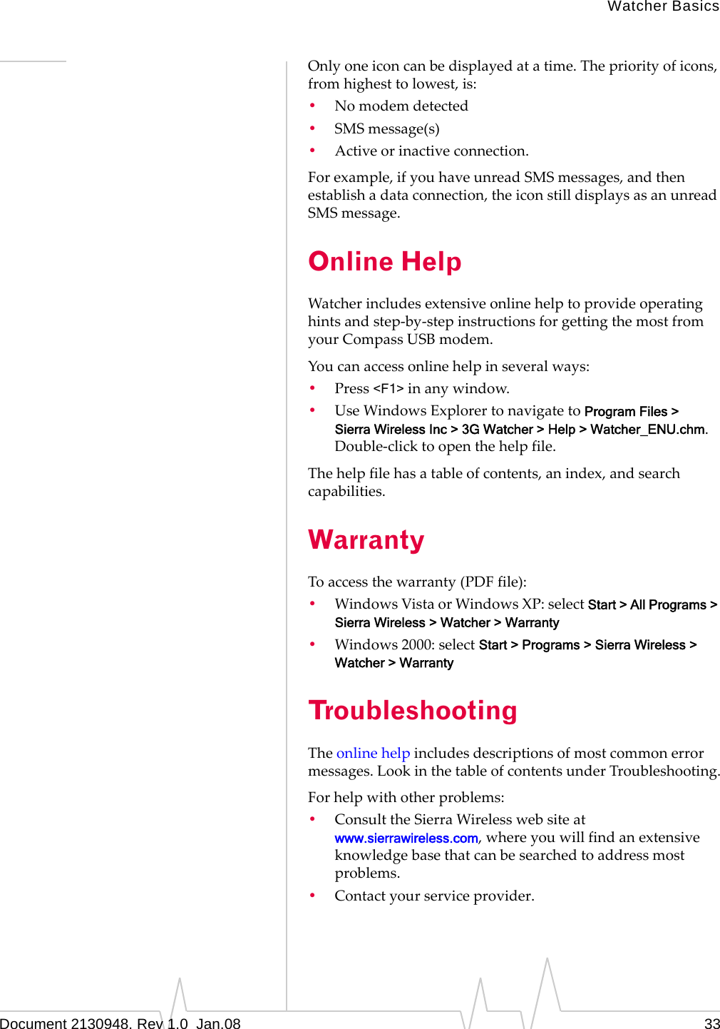 Watcher BasicsDocument 2130948. Rev 1.0  Jan.08 33Onlyoneiconcanbedisplayedatatime.Thepriorityoficons,fromhighesttolowest,is:•Nomodemdetected•SMSmessage(s)•Activeorinactiveconnection.Forexample,ifyouhaveunreadSMSmessages,andthenestablishadataconnection,theiconstilldisplaysasanunreadSMSmessage.Online HelpWatcherincludesextensiveonlinehelptoprovideoperatinghintsandstep‐by‐stepinstructionsforgettingthemostfromyourCompassUSBmodem.Youcanaccessonlinehelpinseveralways:•Press&lt;F1&gt;inanywindow.•UseWindowsExplorertonavigatetoProgram Files &gt; Sierra Wireless Inc &gt; 3G Watcher &gt; Help &gt; Watcher_ENU.chm.Double‐clicktoopenthehelpfile.Thehelpfilehasatableofcontents,anindex,andsearchcapabilities.WarrantyToaccessthewarranty(PDFfile):•WindowsVistaorWindowsXP:selectStart &gt; All Programs &gt; Sierra Wireless &gt; Watcher &gt; Warranty•Windows2000:selectStart &gt; Programs &gt; Sierra Wireless &gt; Watcher &gt; WarrantyTroubleshootingTheonlinehelpincludesdescriptionsofmostcommonerrormessages.LookinthetableofcontentsunderTroubleshooting.Forhelpwithotherproblems:•ConsulttheSierraWirelesswebsiteatwww.sierrawireless.com,whereyouwillfindanextensiveknowledgebasethatcanbesearchedtoaddressmostproblems.•Contactyourserviceprovider.