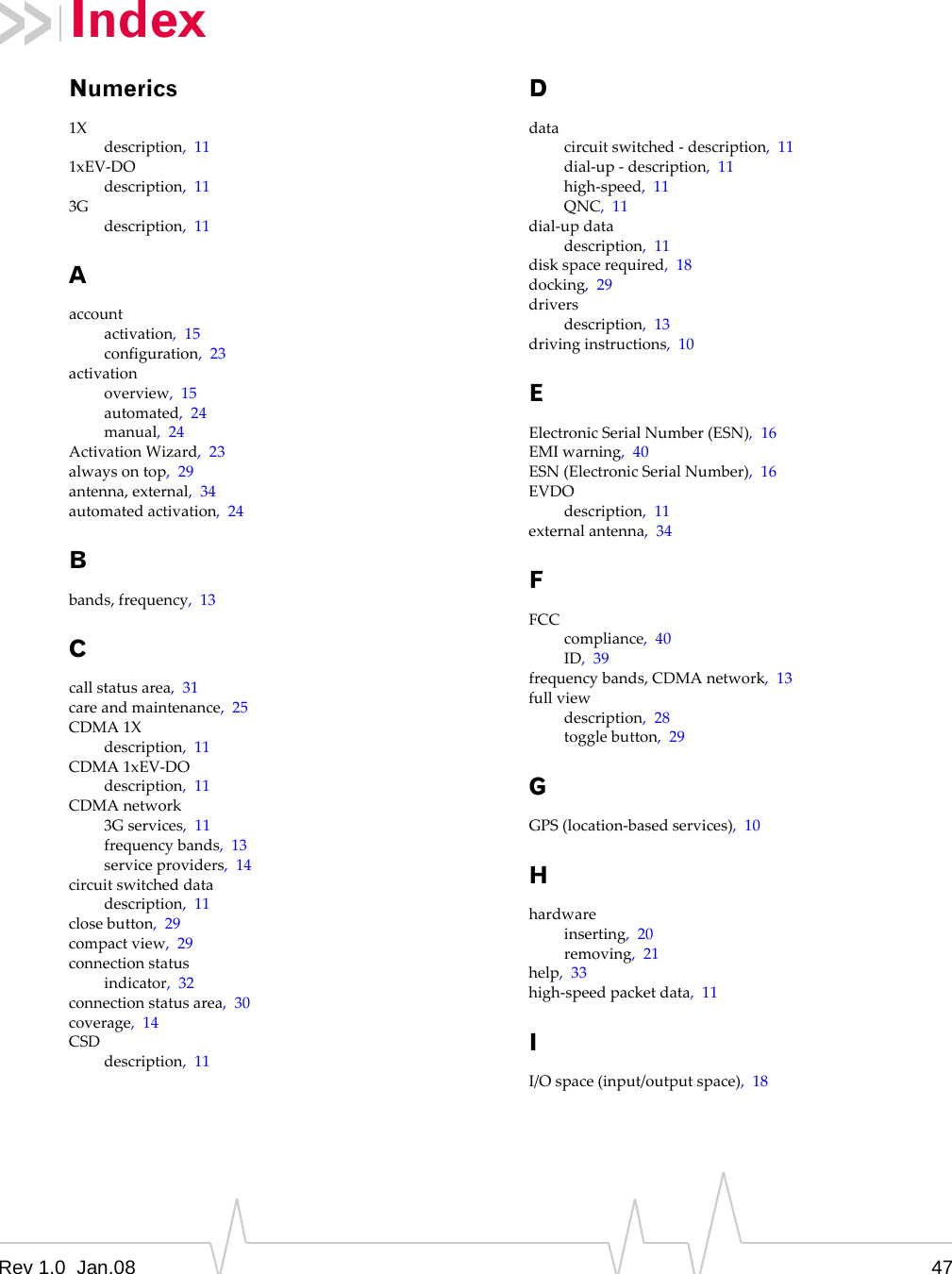 Rev 1.0  Jan.08 47IndexNumerics1Xdescription,111xEV‐DOdescription,113Gdescription,11Aaccountactivation,15configuration,23activationoverview,15automated,24manual,24ActivationWizard,23alwaysontop,29antenna,external,34automatedactivation,24Bbands,frequency,13Ccallstatusarea,31careandmaintenance,25CDMA1Xdescription,11CDMA1xEV‐DOdescription,11CDMAnetwork3Gservices,11frequencybands,13serviceproviders,14circuitswitcheddatadescription,11closebutton,29compactview,29connectionstatusindicator,32connectionstatusarea,30coverage,14CSDdescription,11Ddatacircuitswitched‐description,11dial‐up‐description,11high‐speed,11QNC,11dial‐updatadescription,11diskspacerequired,18docking,29driversdescription,13drivinginstructions,10EElectronicSerialNumber(ESN),16EMIwarning,40ESN(ElectronicSerialNumber),16EVDOdescription,11externalantenna,34FFCCcompliance,40ID,39frequencybands,CDMAnetwork,13fullviewdescription,28togglebutton,29GGPS(location‐basedservices),10Hhardwareinserting,20removing,21help,33high‐speedpacketdata,11II/Ospace(input/outputspace),18