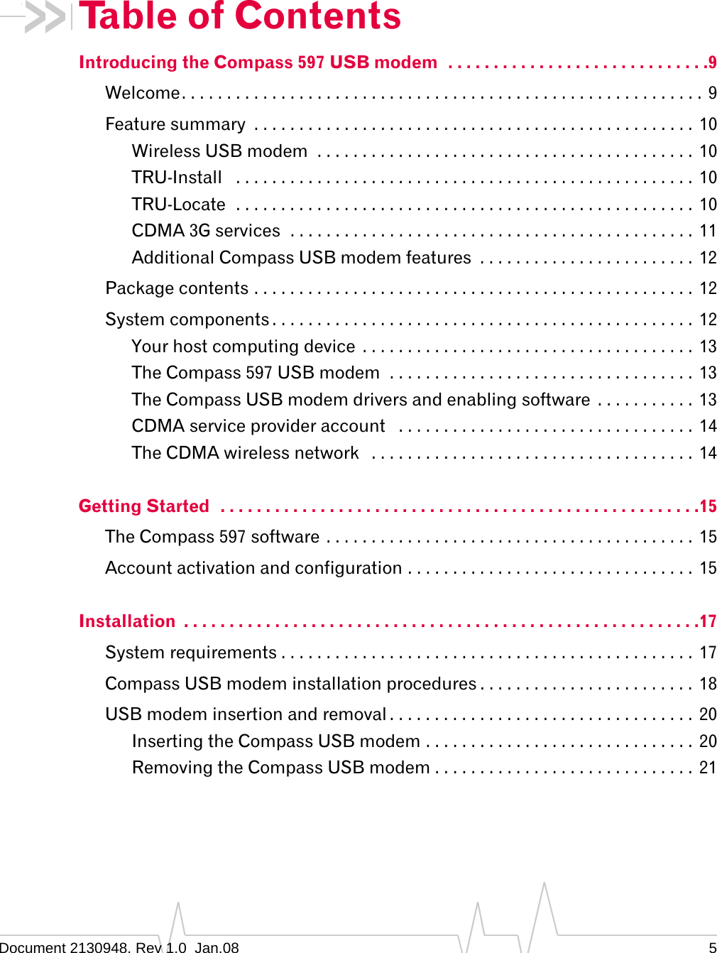 Document 2130948. Rev 1.0  Jan.08 5Table of ContentsIntroducing the Compass 597 USB modem  . . . . . . . . . . . . . . . . . . . . . . . . . . . . .9Welcome. . . . . . . . . . . . . . . . . . . . . . . . . . . . . . . . . . . . . . . . . . . . . . . . . . . . . . . . . .  9Feature summary  . . . . . . . . . . . . . . . . . . . . . . . . . . . . . . . . . . . . . . . . . . . . . . . . .  10Wireless USB modem  . . . . . . . . . . . . . . . . . . . . . . . . . . . . . . . . . . . . . . . . . .  10TRU-Install   . . . . . . . . . . . . . . . . . . . . . . . . . . . . . . . . . . . . . . . . . . . . . . . . . . .  10TRU-Locate  . . . . . . . . . . . . . . . . . . . . . . . . . . . . . . . . . . . . . . . . . . . . . . . . . . . 10CDMA 3G services  . . . . . . . . . . . . . . . . . . . . . . . . . . . . . . . . . . . . . . . . . . . . .  11Additional Compass USB modem features  . . . . . . . . . . . . . . . . . . . . . . . .  12Package contents . . . . . . . . . . . . . . . . . . . . . . . . . . . . . . . . . . . . . . . . . . . . . . . . .  12System components . . . . . . . . . . . . . . . . . . . . . . . . . . . . . . . . . . . . . . . . . . . . . . .  12Your host computing device  . . . . . . . . . . . . . . . . . . . . . . . . . . . . . . . . . . . . .  13The Compass 597 USB modem  . . . . . . . . . . . . . . . . . . . . . . . . . . . . . . . . . .  13The Compass USB modem drivers and enabling software  . . . . . . . . . . .  13CDMA service provider account   . . . . . . . . . . . . . . . . . . . . . . . . . . . . . . . . .  14The CDMA wireless network   . . . . . . . . . . . . . . . . . . . . . . . . . . . . . . . . . . . .  14Getting Started  . . . . . . . . . . . . . . . . . . . . . . . . . . . . . . . . . . . . . . . . . . . . . . . . . . . . .15The Compass 597 software . . . . . . . . . . . . . . . . . . . . . . . . . . . . . . . . . . . . . . . . . 15Account activation and configuration . . . . . . . . . . . . . . . . . . . . . . . . . . . . . . . .  15Installation  . . . . . . . . . . . . . . . . . . . . . . . . . . . . . . . . . . . . . . . . . . . . . . . . . . . . . . . . .17System requirements . . . . . . . . . . . . . . . . . . . . . . . . . . . . . . . . . . . . . . . . . . . . . .  17Compass USB modem installation procedures . . . . . . . . . . . . . . . . . . . . . . . .  18USB modem insertion and removal . . . . . . . . . . . . . . . . . . . . . . . . . . . . . . . . . .  20Inserting the Compass USB modem . . . . . . . . . . . . . . . . . . . . . . . . . . . . . .  20Removing the Compass USB modem . . . . . . . . . . . . . . . . . . . . . . . . . . . . . 21