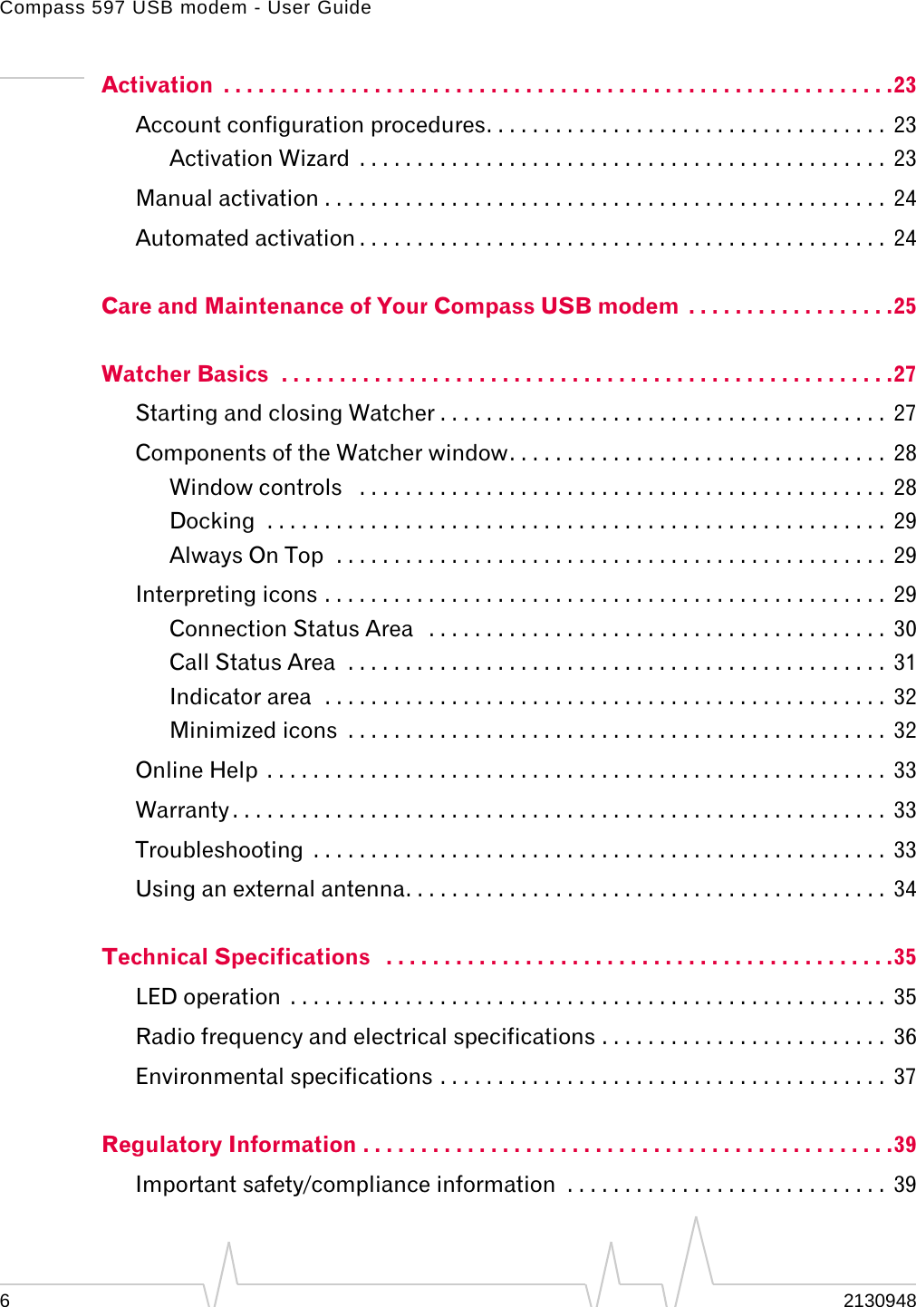 Compass 597 USB modem - User Guide62130948Activation  . . . . . . . . . . . . . . . . . . . . . . . . . . . . . . . . . . . . . . . . . . . . . . . . . . . . . . . . . .23Account configuration procedures. . . . . . . . . . . . . . . . . . . . . . . . . . . . . . . . . . .  23Activation Wizard  . . . . . . . . . . . . . . . . . . . . . . . . . . . . . . . . . . . . . . . . . . . . . .  23Manual activation . . . . . . . . . . . . . . . . . . . . . . . . . . . . . . . . . . . . . . . . . . . . . . . . .  24Automated activation . . . . . . . . . . . . . . . . . . . . . . . . . . . . . . . . . . . . . . . . . . . . . .  24Care and Maintenance of Your Compass USB modem  . . . . . . . . . . . . . . . . . .25Watcher Basics  . . . . . . . . . . . . . . . . . . . . . . . . . . . . . . . . . . . . . . . . . . . . . . . . . . . . .27Starting and closing Watcher . . . . . . . . . . . . . . . . . . . . . . . . . . . . . . . . . . . . . . .  27Components of the Watcher window. . . . . . . . . . . . . . . . . . . . . . . . . . . . . . . . .  28Window controls   . . . . . . . . . . . . . . . . . . . . . . . . . . . . . . . . . . . . . . . . . . . . . .  28Docking  . . . . . . . . . . . . . . . . . . . . . . . . . . . . . . . . . . . . . . . . . . . . . . . . . . . . . .  29Always On Top  . . . . . . . . . . . . . . . . . . . . . . . . . . . . . . . . . . . . . . . . . . . . . . . .  29Interpreting icons . . . . . . . . . . . . . . . . . . . . . . . . . . . . . . . . . . . . . . . . . . . . . . . . .  29Connection Status Area   . . . . . . . . . . . . . . . . . . . . . . . . . . . . . . . . . . . . . . . .  30Call Status Area  . . . . . . . . . . . . . . . . . . . . . . . . . . . . . . . . . . . . . . . . . . . . . . .  31Indicator area  . . . . . . . . . . . . . . . . . . . . . . . . . . . . . . . . . . . . . . . . . . . . . . . . .  32Minimized icons  . . . . . . . . . . . . . . . . . . . . . . . . . . . . . . . . . . . . . . . . . . . . . . .  32Online Help  . . . . . . . . . . . . . . . . . . . . . . . . . . . . . . . . . . . . . . . . . . . . . . . . . . . . . .  33Warranty . . . . . . . . . . . . . . . . . . . . . . . . . . . . . . . . . . . . . . . . . . . . . . . . . . . . . . . . .  33Troubleshooting  . . . . . . . . . . . . . . . . . . . . . . . . . . . . . . . . . . . . . . . . . . . . . . . . . .  33Using an external antenna. . . . . . . . . . . . . . . . . . . . . . . . . . . . . . . . . . . . . . . . . .  34Technical Specifications   . . . . . . . . . . . . . . . . . . . . . . . . . . . . . . . . . . . . . . . . . . . .35LED operation  . . . . . . . . . . . . . . . . . . . . . . . . . . . . . . . . . . . . . . . . . . . . . . . . . . . .  35Radio frequency and electrical specifications . . . . . . . . . . . . . . . . . . . . . . . . .  36Environmental specifications . . . . . . . . . . . . . . . . . . . . . . . . . . . . . . . . . . . . . . .  37Regulatory Information . . . . . . . . . . . . . . . . . . . . . . . . . . . . . . . . . . . . . . . . . . . . . .39Important safety/compliance information  . . . . . . . . . . . . . . . . . . . . . . . . . . . .  39