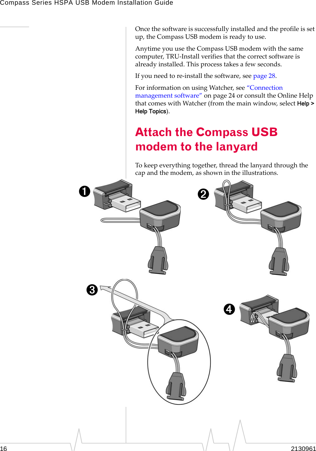 Compass Series HSPA USB Modem Installation Guide 2130961 Once the software is successfully installed and the profile is set up, the Compass USB modem is ready to use. Anytime you use the Compass USB modem with the same computer, TRU-Install verifies that the correct software is already installed. This process takes a few seconds. If you need to re-install the software, see page 28. For information on using Watcher, see “Connection management software” on page 24 or consult the Online Help that comes with Watcher (from the main window, select Help &gt; Help Topics). Attach the Compass USB modem to the lanyard To keep everything together, thread the lanyard through the cap and the modem, as shown in the illustrations. ➊ ➋ ➌ ➍ 16 