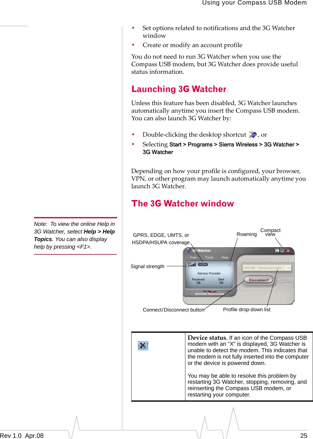 Note:  To view the online Help in 3G Watcher, select Help &gt; Help Topics. You can also display help by pressing &lt;F1&gt;. Using your Compass USB Modem •  Set options related to notifications and the 3G Watcher window •  Create or modify an account profile You do not need to run 3G Watcher when you use the Compass USB modem, but 3G Watcher does provide useful status information. Launching 3G Watcher Unless this feature has been disabled, 3G Watcher launches automatically anytime you insert the Compass USB modem. You can also launch 3G Watcher by: •  Double-clicking the desktop shortcut  , or •  Selecting Start &gt; Programs &gt; Sierra Wireless &gt; 3G Watcher &gt; 3G Watcher Depending on how your profile is configured, your browser, VPN, or other program may launch automatically anytime you launch 3G Watcher. The 3G Watcher window Compact GPRS, EDGE, UMTS, or Service Provider Roaming  view HSDPA/HSUPA coverage Signal strength Connect/Disconnect button  Profile drop-down list Device status. If an icon of the Compass USB modem with an “X” is displayed, 3G Watcher is unable to detect the modem. This indicates that the modem is not fully inserted into the computer or the device is powered down. You may be able to resolve this problem by restarting 3G Watcher, stopping, removing, and reinserting the Compass USB modem, or restarting your computer. Rev 1.0  Apr.08  25 