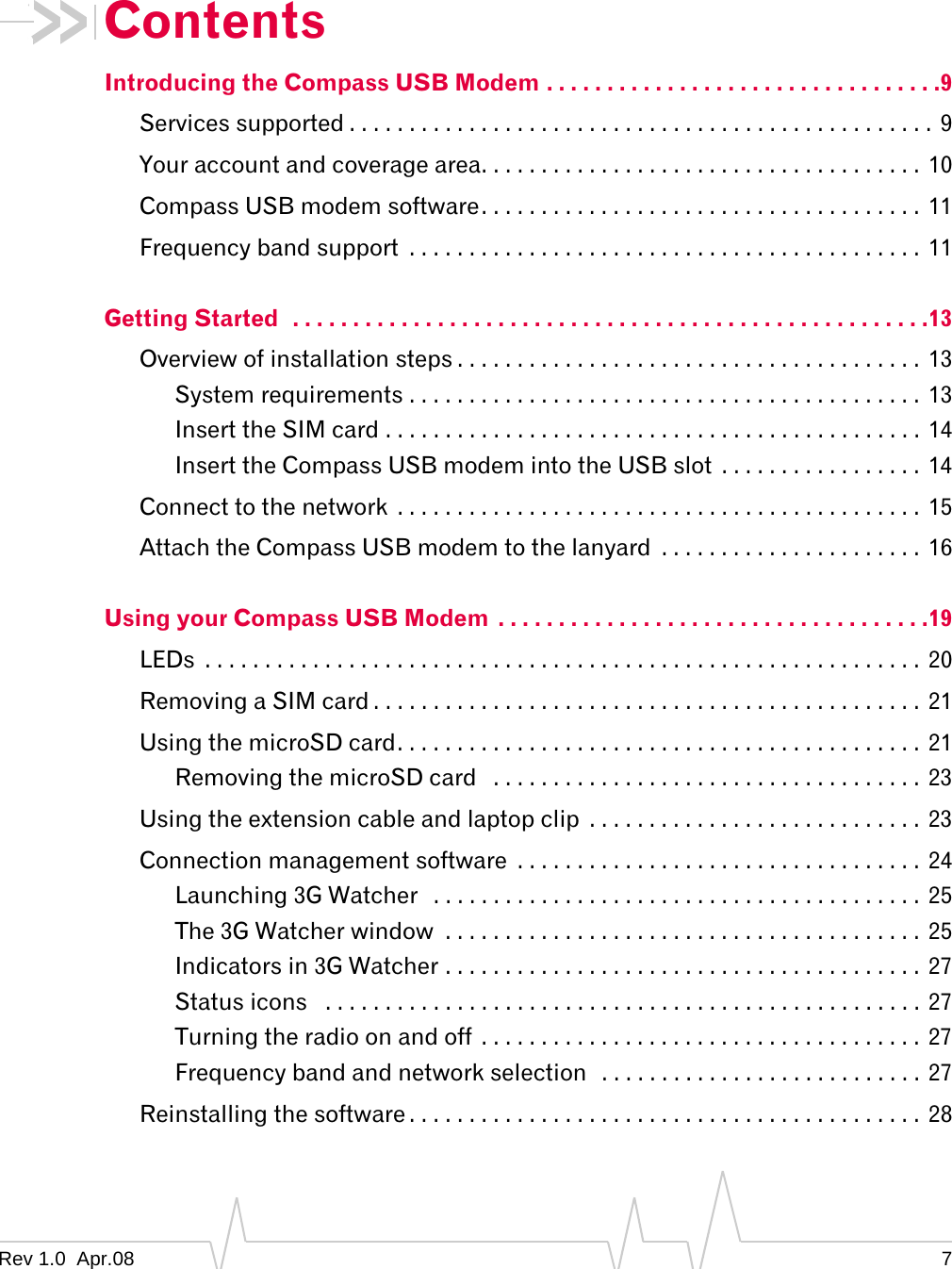Contents Introducing the Compass USB Modem . . . . . . . . . . . . . . . . . . . . . . . . . . . . . . . . .9 Services supported . . . . . . . . . . . . . . . . . . . . . . . . . . . . . . . . . . . . . . . . . . . . . . . . . 9 Your account and coverage area. . . . . . . . . . . . . . . . . . . . . . . . . . . . . . . . . . . . .  10 Compass USB modem software. . . . . . . . . . . . . . . . . . . . . . . . . . . . . . . . . . . . .  11 Frequency band support  . . . . . . . . . . . . . . . . . . . . . . . . . . . . . . . . . . . . . . . . . . .  11 Getting Started  . . . . . . . . . . . . . . . . . . . . . . . . . . . . . . . . . . . . . . . . . . . . . . . . . . . . .13 Overview of installation steps . . . . . . . . . . . . . . . . . . . . . . . . . . . . . . . . . . . . . . . 13 System requirements . . . . . . . . . . . . . . . . . . . . . . . . . . . . . . . . . . . . . . . . . . .  13 Insert the SIM card . . . . . . . . . . . . . . . . . . . . . . . . . . . . . . . . . . . . . . . . . . . . .  14 Insert the Compass USB modem into the USB slot  . . . . . . . . . . . . . . . . .  14 Connect to the network  . . . . . . . . . . . . . . . . . . . . . . . . . . . . . . . . . . . . . . . . . . . .  15 Attach the Compass USB modem to the lanyard  . . . . . . . . . . . . . . . . . . . . . .  16 Using your Compass USB Modem  . . . . . . . . . . . . . . . . . . . . . . . . . . . . . . . . . . . .19 LEDs  . . . . . . . . . . . . . . . . . . . . . . . . . . . . . . . . . . . . . . . . . . . . . . . . . . . . . . . . . . . .  20 Removing a SIM card . . . . . . . . . . . . . . . . . . . . . . . . . . . . . . . . . . . . . . . . . . . . . .  21 Using the microSD card. . . . . . . . . . . . . . . . . . . . . . . . . . . . . . . . . . . . . . . . . . . .  21 Removing the microSD card  . . . . . . . . . . . . . . . . . . . . . . . . . . . . . . . . . . . . 23 Using the extension cable and laptop clip  . . . . . . . . . . . . . . . . . . . . . . . . . . . .  23 Connection management software  . . . . . . . . . . . . . . . . . . . . . . . . . . . . . . . . . .  24 Launching 3G Watcher  . . . . . . . . . . . . . . . . . . . . . . . . . . . . . . . . . . . . . . . . . 25 The 3G Watcher window  . . . . . . . . . . . . . . . . . . . . . . . . . . . . . . . . . . . . . . . . 25 Indicators in 3G Watcher . . . . . . . . . . . . . . . . . . . . . . . . . . . . . . . . . . . . . . . .  27 Status icons  . . . . . . . . . . . . . . . . . . . . . . . . . . . . . . . . . . . . . . . . . . . . . . . . . .  27 Turning the radio on and off  . . . . . . . . . . . . . . . . . . . . . . . . . . . . . . . . . . . . .  27 Frequency band and network selection  . . . . . . . . . . . . . . . . . . . . . . . . . . . 27 Reinstalling the software . . . . . . . . . . . . . . . . . . . . . . . . . . . . . . . . . . . . . . . . . . . 28 Rev 1.0  Apr.08  7 