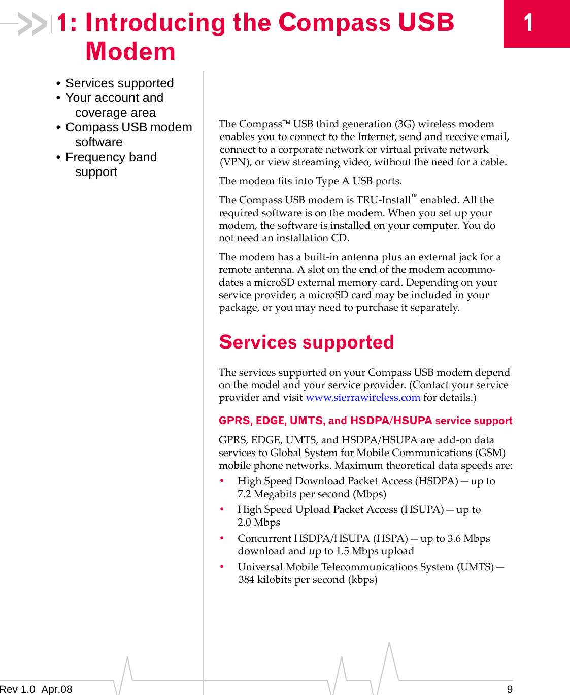 1: Introducing the Compass USB   1 Modem • Services supported • Your account and coverage area •  Compass USB modem software • Frequency band support The Compass™ USB third generation (3G) wireless modem enables you to connect to the Internet, send and receive email, connect to a corporate network or virtual private network (VPN), or view streaming video, without the need for a cable. The modem fits into Type A USB ports. The Compass USB modem is TRU-Install™ enabled. All the required software is on the modem. When you set up your modem, the software is installed on your computer. You do not need an installation CD. The modem has a built-in antenna plus an external jack for a remote antenna. A slot on the end of the modem accommo-dates a microSD external memory card. Depending on your service provider, a microSD card may be included in your package, or you may need to purchase it separately. Services supported The services supported on your Compass USB modem depend on the model and your service provider. (Contact your service provider and visit www.sierrawireless.com for details.) GPRS, EDGE, UMTS, and HSDPA/HSUPA service support GPRS, EDGE, UMTS, and HSDPA/HSUPA are add-on data services to Global System for Mobile Communications (GSM) mobile phone networks. Maximum theoretical data speeds are: •  High Speed Download Packet Access (HSDPA)—up to 7.2 Megabits per second (Mbps) •  High Speed Upload Packet Access (HSUPA)—up to 2.0 Mbps •  Concurrent HSDPA/HSUPA (HSPA)—up to 3.6 Mbps download and up to 1.5 Mbps upload •  Universal Mobile Telecommunications System (UMTS)— 384 kilobits per second (kbps) 9Rev 1.0  Apr.08 