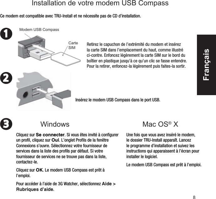 8231Mac OS® XInsérez le modem USB Compass dans le port USB.Une fois que vous avez inséré le modem, le dossier TRU-Install apparaît. Lancez le programme d’installation et suivez les instructions qui apparaissent à l’écran pour installer le logiciel.Le modem USB Compass est prêt à l’emploi.Ce modem est compatible avec TRU-Install et ne nécessite pas de CD d’installation.Retirez le capuchon de l’extrémité du modem et insérez la carte SIM dans l’emplacement du haut, comme illustré ci-contre. Enfoncez légèrement la carte SIM sur le bord du boîtier en plastique jusqu’à ce qu’un clic se fasse entendre. Pour la retirer, enfoncez-la légèrement puis faites-la sortir.Carte SIMModem USB CompassCliquez sur Se connecter. Si vous êtes invité à conﬁ gurer un proﬁ l, cliquez sur Oui. L’onglet Proﬁ ls de la fenêtre Connexions s’ouvre. Sélectionnez votre fournisseur de services dans la liste des proﬁ ls par défaut. Si votre fournisseur de services ne se trouve pas dans la liste, contactez-le.Cliquez sur OK. Le modem USB Compass est prêt à l’emploi.Pour accéder à l’aide de 3G Watcher, sélectionnez Aide &gt; Rubriques d’aide.WindowsInstallation de votre modem USB CompassFrançais