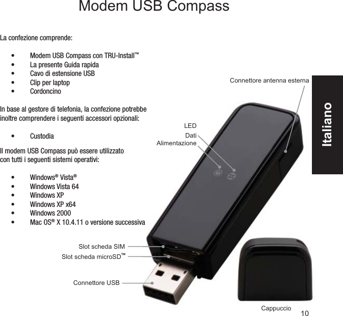 Slot scheda microSD™Connettore USBSlot scheda SIM CappuccioConnettore antenna esternaLEDDatiAlimentazioneLa confezione comprende:Modem USB Compass con TRU-Install•  ™La presente Guida rapida• Cavo di estensione USB• Clip per laptop• Cordoncino• In base al gestore di telefonia, la confezione potrebbe inoltre comprendere i seguenti accessori opzionali:Custodia• 10Modem USB CompassIl modem USB Compass può essere utilizzato con tutti i seguenti sistemi operativi:Windows•  ® Vista®Windows Vista 64• Windows XP• Windows XP x64• Windows 2000• Mac OS•  ® X 10.4.11 o versione successivaItaliano