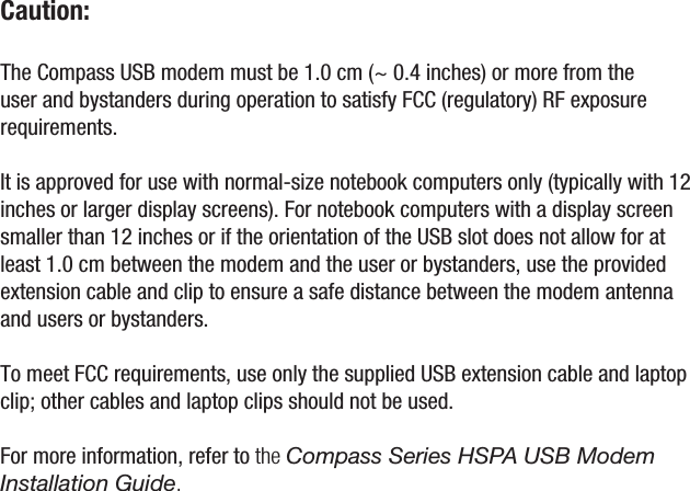 Caution: The Compass USB modem must be 1.0 cm (~ 0.4 inches) or more from the user and bystanders during operation to satisfy FCC (regulatory) RF exposure requirements. It is approved for use with normal-size notebook computers only (typically with 12 inches or larger display screens). For notebook computers with a display screen smaller than 12 inches or if the orientation of the USB slot does not allow for at least 1.0 cm between the modem and the user or bystanders, use the provided extension cable and clip to ensure a safe distance between the modem antenna and users or bystanders.  To meet FCC requirements, use only the supplied USB extension cable and laptop clip; other cables and laptop clips should not be used. For more information, refer to the Compass Series HSPA USB Modem Installation Guide. 