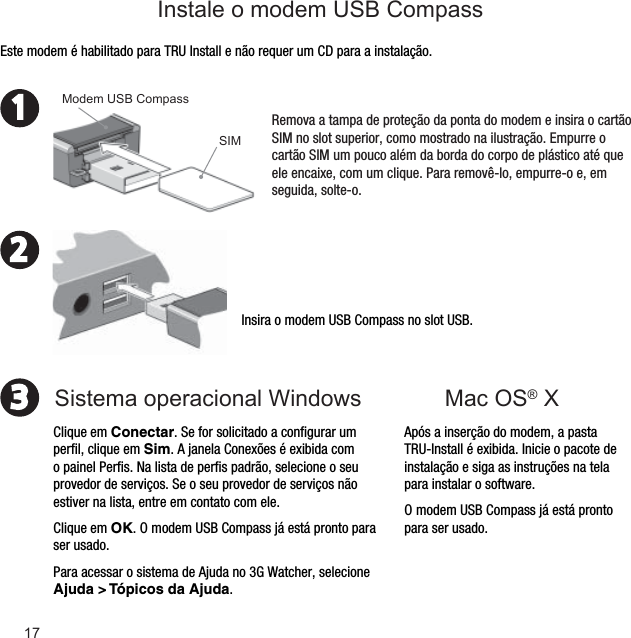 231Mac OS® X Insira o modem USB Compass no slot USB.Após a inserção do modem, a pasta TRU-Install é exibida. Inicie o pacote de instalação e siga as instruções na tela para instalar o software.O modem USB Compass já está pronto para ser usado.Este modem é habilitado para TRU Install e não requer um CD para a instalação.Remova a tampa de proteção da ponta do modem e insira o cartão SIM no slot superior, como mostrado na ilustração. Empurre o cartão SIM um pouco além da borda do corpo de plástico até que ele encaixe, com um clique. Para removê-lo, empurre-o e, em seguida, solte-o.SIMModem USB CompassClique em Conectar. Se for solicitado a conﬁ gurar um perﬁ l, clique em Sim. A janela Conexões é exibida com o painel Perﬁ s. Na lista de perﬁ s padrão, selecione o seu provedor de serviços. Se o seu provedor de serviços não estiver na lista, entre em contato com ele.Clique em OK. O modem USB Compass já está pronto para ser usado. Para acessar o sistema de Ajuda no 3G Watcher, selecione Ajuda &gt; Tópicos da Ajuda.Sistema operacional Windows Instale o modem USB Compass17