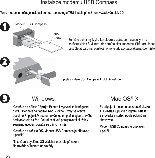 23231Připojte modem USB Compass k USB konektoru.Tento modem umožňuje instalaci pomocí technologie TRU-Install, při níž není vyžadován disk CD.Sejměte ochranný kryt z konektoru a způsobem uvedeným na obrázku vložte SIM kartu do horního slotu modemu. SIM kartu lehce zastrčte až za okraj plastového krytu tak, aby zacvakla na své místo. SIM kartaModem USB CompassWindowsInstalace modemu USB CompassPo připojení modemu se zobrazí složka TRU-Install. Spusťte program Installer a proveďte instalaci podle pokynů na obrazovce.Modem USB Compass je připraven k použití.Klepněte na příkaz Připojit. Budete-li vyzváni ke konﬁ guraci proﬁ lu, klepněte na tlačítko Ano. V okně Proﬁ ly se otevře podokno Připojení. V seznamu výchozích proﬁ lů vyberte svého poskytovatele služeb. Pokud není váš poskytovatel služeb v seznamu uveden, obraťte se přímo na něj.Klepněte na tlačítko OK. Modem USB Compass je připraven k použití.Nápovědu v systému 3G Watcher otevřete příkazem Nápověda &gt; Témata nápovědy.Mac OS® X 