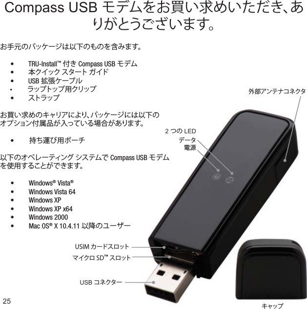 マイクロ SD™ スロットUSIM カードスロットキャップUSB コネクター外部アンテナコネクタ2 つの LEDデータ電源25Compass USB モデムをお買い求めいただき、ありがとうございます。以下のオペレーティング システムで Compass USB モデムを使用することができます。Windows•  ® Vista®Windows Vista 64• Windows XP• Windows XP x64• Windows 2000• Mac OS•  ® X 10.4.11 以降のユーザーお手元のパッケージは以下のものを含みます。 TRU-Install•  ™ 付き Compass USB モデム •  本クイック スタート ガイド USB •  拡張ケーブルラップトップ 用クリップ•  •  ストラップお買い求めのキャリアにより、パッケージには以下のオプション付属品が入っている場合があります。  •  持ち運び用ポーチ