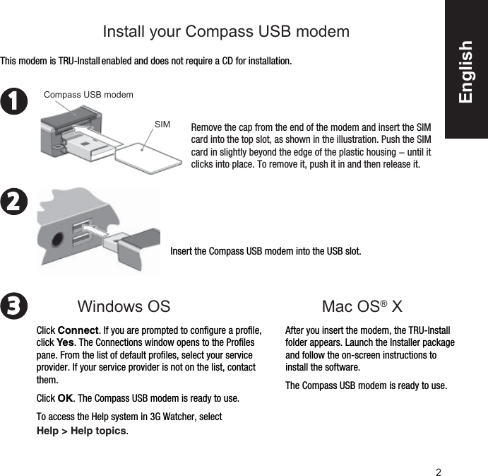 2231Mac OS® X Insert the Compass USB modem into the USB slot. After you insert the modem, the TRU-Install folder appears. Launch the Installer package and follow the on-screen instructions to install the software.The Compass USB modem is ready to use.This modem is TRU-Install enabled and does not require a CD for installation.Remove the cap from the end of the modem and insert the SIM card into the top slot, as shown in the illustration. Push the SIM card in slightly beyond the edge of the plastic housing − until it clicks into place. To remove it, push it in and then release it. SIMCompass USB modemClick Connect. If you are prompted to conﬁ gure a proﬁ le, click Yes. The Connections window opens to the Proﬁ les pane. From the list of default proﬁ les, select your service provider. If your service provider is not on the list, contact them.Click OK. The Compass USB modem is ready to use. To access the Help system in 3G Watcher, select Help &gt; Help topics.Windows OS Install your Compass USB modem       English