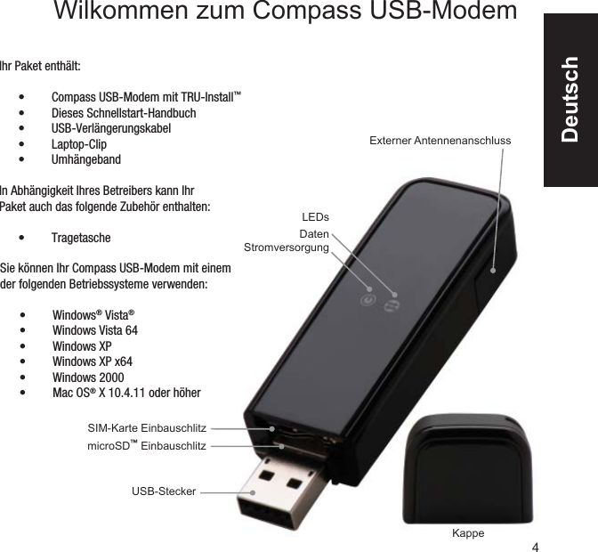 USB-SteckermicroSD™ Einbauschlitz SIM-Karte Einbauschlitz KappeExterner AntennenanschlussLEDsDatenStromversorgungSie können Ihr Compass USB-Modem mit einem der folgenden Betriebssysteme verwenden:Windows•  ® Vista®Windows Vista 64• Windows XP• Windows XP x64• Windows 2000• Mac OS•  ® X 10.4.11 oder höherIhr Paket enthält:Compass USB-Modem mit TRU-Install•  ™Dieses Schnellstart-Handbuch• USB-Verlängerungskabel• Laptop-Clip• Umhängeband• In Abhängigkeit Ihres Betreibers kann Ihr Paket auch das folgende Zubehör enthalten:Tragetasche• 4Wilkommen zum Compass USB-Modem Deutsch