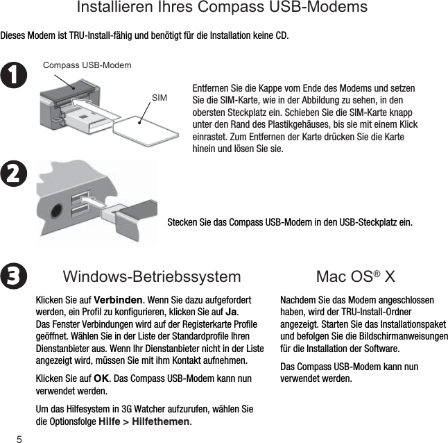 5231Stecken Sie das Compass USB-Modem in den USB-Steckplatz ein.Nachdem Sie das Modem angeschlossen haben, wird der TRU-Install-Ordner angezeigt. Starten Sie das Installationspaket und befolgen Sie die Bildschirmanweisungen für die Installation der Software.Das Compass USB-Modem kann nun verwendet werden.Dieses Modem ist TRU-Install-fähig und benötigt für die Installation keine CD.Entfernen Sie die Kappe vom Ende des Modems und setzen Sie die SIM-Karte, wie in der Abbildung zu sehen, in den obersten Steckplatz ein. Schieben Sie die SIM-Karte knapp unter den Rand des Plastikgehäuses, bis sie mit einem Klick einrastet. Zum Entfernen der Karte drücken Sie die Karte hinein und lösen Sie sie.Compass USB-ModemKlicken Sie auf Verbinden. Wenn Sie dazu aufgefordert werden, ein Proﬁ l zu konﬁ gurieren, klicken Sie auf Ja. Das Fenster Verbindungen wird auf der Registerkarte Proﬁ le geöffnet. Wählen Sie in der Liste der Standardproﬁ le Ihren Dienstanbieter aus. Wenn Ihr Dienstanbieter nicht in der Liste angezeigt wird, müssen Sie mit ihm Kontakt aufnehmen.Klicken Sie auf OK. Das Compass USB-Modem kann nun verwendet werden. Um das Hilfesystem in 3G Watcher aufzurufen, wählen Sie die Optionsfolge Hilfe &gt; Hilfethemen.Windows-BetriebssystemInstallieren Ihres Compass USB-ModemsSIMMac OS® X 