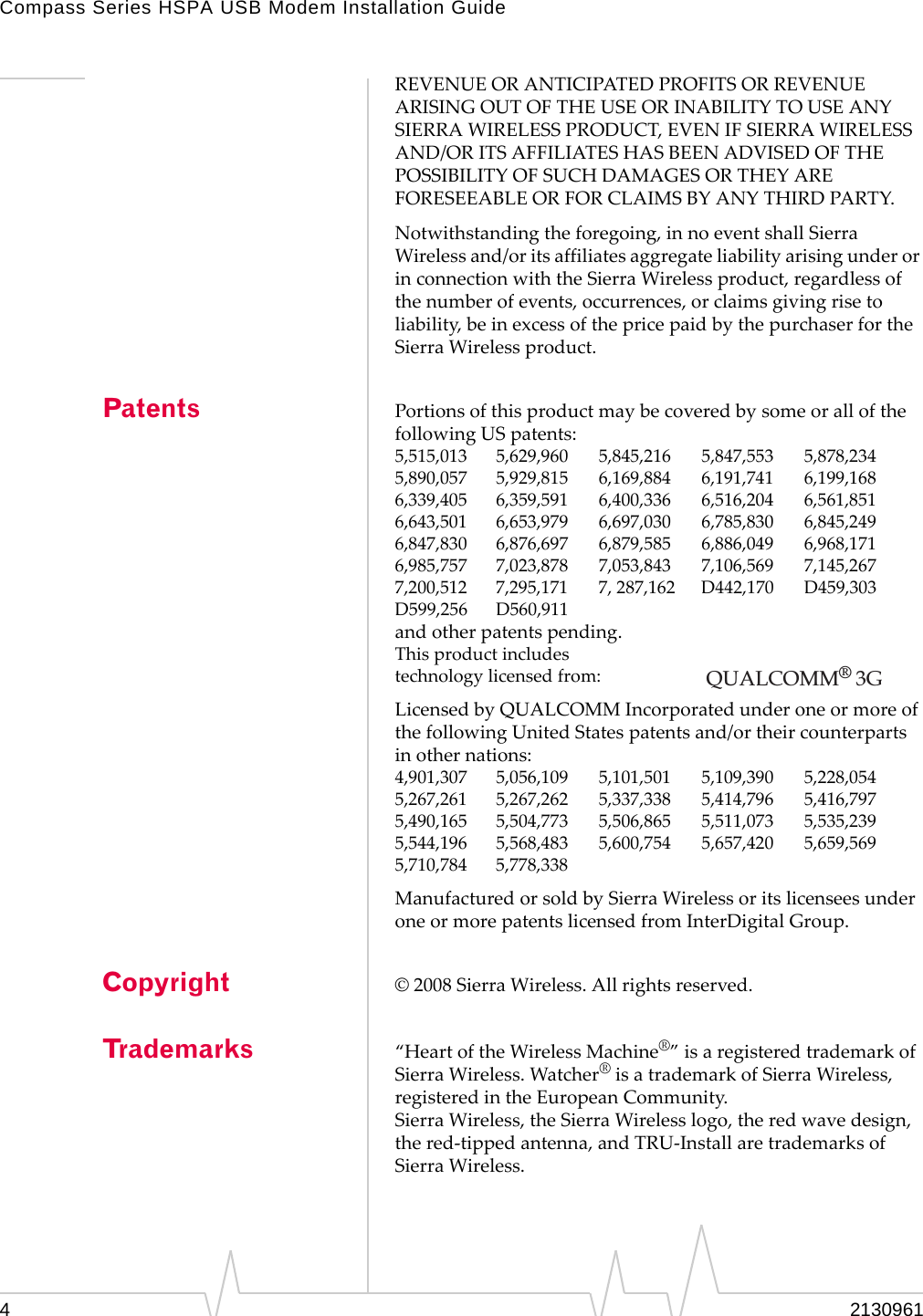 Compass Series HSPA USB Modem Installation Guide42130961REVENUEORANTICIPATEDPROFITSORREVENUEARISINGOUTOFTHEUSEORINABILITYTOUSEANYSIERRAWIRELESSPRODUCT,EVENIFSIERRAWIRELESSAND/ORITSAFFILIATESHASBEENADVISEDOFTHEPOSSIBILITYOFSUCHDAMAGESORTHEYAREFORESEEABLEORFORCLAIMSBYANYTHIRDPARTY.Notwithstandingtheforegoing,innoeventshallSierraWirelessand/oritsaffiliatesaggregateliabilityarisingunderorinconnectionwiththeSierraWirelessproduct,regardlessofthenumberofevents,occurrences,orclaimsgivingrisetoliability,beinexcessofthepricepaidbythepurchaserfortheSierraWirelessproduct.Patents PortionsofthisproductmaybecoveredbysomeorallofthefollowingUSpatents:5,515,013 5,629,960 5,845,216 5,847,553 5,878,2345,890,057 5,929,815 6,169,884 6,191,741 6,199,1686,339,405 6,359,591 6,400,336 6,516,204 6,561,8516,643,501 6,653,979 6,697,030 6,785,830 6,845,2496,847,830 6,876,697 6,879,585 6,886,049 6,968,1716,985,757 7,023,878 7,053,843 7,106,569 7,145,2677,200,512 7,295,171 7,287,162 D442,170 D459,303D599,256 D560,911andotherpatentspending.Thisproductincludestechnologylicensedfrom:LicensedbyQUALCOMMIncorporatedunderoneormoreofthefollowingUnitedStatespatentsand/ortheircounterpartsinothernations:4,901,307 5,056,109 5,101,501 5,109,390 5,228,0545,267,261 5,267,262 5,337,338 5,414,796 5,416,7975,490,165 5,504,773 5,506,865 5,511,073 5,535,2395,544,196 5,568,483 5,600,754 5,657,420 5,659,5695,710,784 5,778,338ManufacturedorsoldbySierraWirelessoritslicenseesunderoneormorepatentslicensedfromInterDigitalGroup.Copyright &copy;2008SierraWireless.Allrightsreserved.Trademarks &ldquo;HeartoftheWirelessMachine&reg;&rdquo;isaregisteredtrademarkofSierraWireless.Watcher&reg;isatrademarkofSierraWireless,registeredintheEuropeanCommunity.SierraWireless,theSierraWirelesslogo,theredwavedesign,thered‐tippedantenna,andTRU‐InstallaretrademarksofSierraWireless.QUALCOMM&reg; 3G 