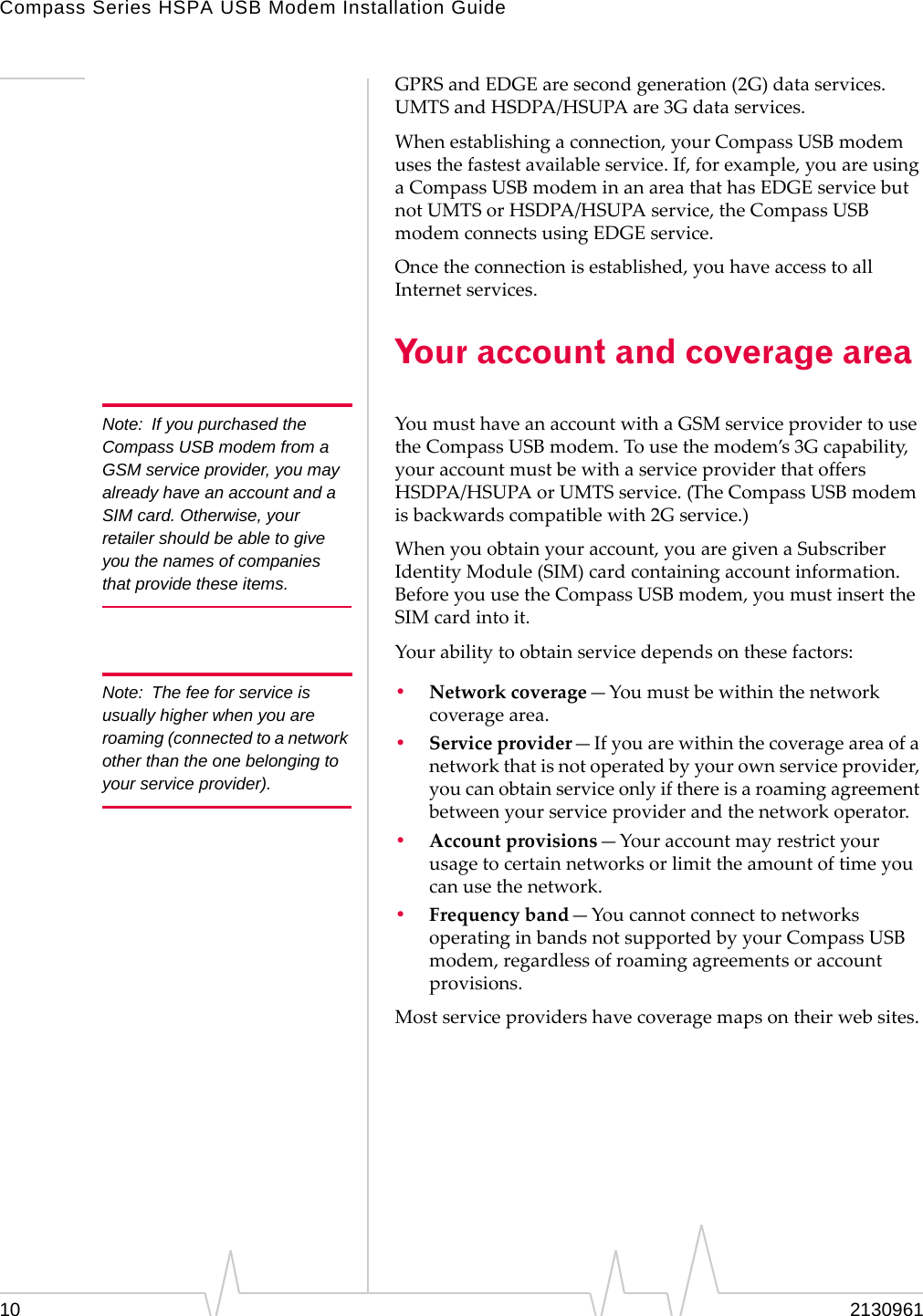 Compass Series HSPA USB Modem Installation Guide10 2130961GPRSandEDGEaresecondgeneration(2G)dataservices.UMTSandHSDPA/HSUPAare3Gdataservices.Whenestablishingaconnection,yourCompassUSBmodemusesthefastestavailableservice.If,forexample,youareusingaCompassUSBmodeminanareathathasEDGEservicebutnotUMTSorHSDPA/HSUPAservice,theCompassUSBmodemconnectsusingEDGEservice.Oncetheconnectionisestablished,youhaveaccesstoallInternetservices.Your account and coverage areaNote: If you purchased the Compass USB modem from a GSM service provider, you may already have an account and a SIM card. Otherwise, your retailer should be able to give you the names of companies that provide these items.YoumusthaveanaccountwithaGSMserviceprovidertousetheCompassUSBmodem.Tousethemodem’s3Gcapability,youraccountmustbewithaserviceproviderthatoffersHSDPA/HSUPAorUMTSservice.(TheCompassUSBmodemisbackwardscompatiblewith2Gservice.)Whenyouobtainyouraccount,youaregivenaSubscriberIdentityModule(SIM)cardcontainingaccountinformation.BeforeyouusetheCompassUSBmodem,youmustinserttheSIMcardintoit.Yourabilitytoobtainservicedependsonthesefactors:Note: The fee for service is usually higher when you are roaming (connected to a network other than the one belonging to your service provider).•Networkcoverage—Youmustbewithinthenetworkcoveragearea.•Serviceprovider—Ifyouarewithinthecoverageareaofanetworkthatisnotoperatedbyyourownserviceprovider,youcanobtainserviceonlyifthereisaroamingagreementbetweenyourserviceproviderandthenetworkoperator.•Accountprovisions—Youraccountmayrestrictyourusagetocertainnetworksorlimittheamountoftimeyoucanusethenetwork.•Frequencyband—YoucannotconnecttonetworksoperatinginbandsnotsupportedbyyourCompassUSBmodem,regardlessofroamingagreementsoraccountprovisions.Mostserviceprovidershavecoveragemapsontheirwebsites.